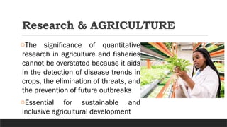 Research & AGRICULTURE
oThe significance of quantitative
research in agriculture and fisheries
cannot be overstated because it aids
in the detection of disease trends in
crops, the elimination of threats, and
the prevention of future outbreaks
oEssential for sustainable and
inclusive agricultural development
 