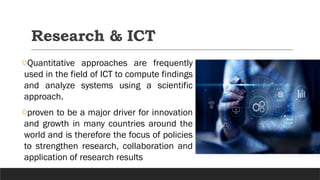 Research & ICT
oQuantitative approaches are frequently
used in the field of ICT to compute findings
and analyze systems using a scientific
approach.
oproven to be a major driver for innovation
and growth in many countries around the
world and is therefore the focus of policies
to strengthen research, collaboration and
application of research results
 