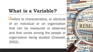 What is a Variable?
refers to characteristics, or attribute
of an individual or an organization
that can be measured or observed
and that varies among the people or
organization being studied (Creswell,
2002).
 