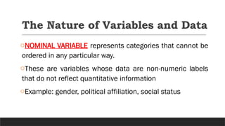 The Nature of Variables and Data
oNOMINAL VARIABLE represents categories that cannot be
ordered in any particular way.
oThese are variables whose data are non-numeric labels
that do not reflect quantitative information
oExample: gender, political affiliation, social status
 