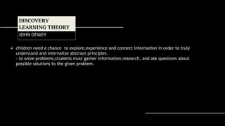  children need a chance to explore,experience and connect information in order to truly
understand and internalize abstract principles.
- to solve problems,students must gather information,research, and ask questions about
possible solutions to the given problem.
DISCOVERY
LEARNING THEORY
JOHN DEWEY
 