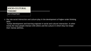  the role social interaction and culture play in the development of higher-order thinking
skills.
-human development and learning originate in social and cultural interaction. In other
words,the ways people interact with others and the culture in which they live shape
their mental abilities.
SOCIO-CULTURAL
THEORY
LEV VYGOTSKY
 