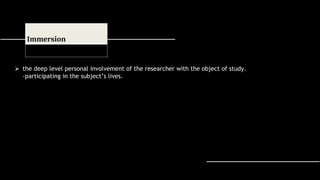  the deep level personal involvement of the researcher with the object of study.
-participating in the subject’s lives.
Immersion
 