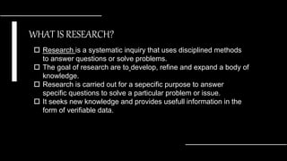 WHAT IS RESEARCH?
 Research is a systematic inquiry that uses disciplined methods
to answer questions or solve problems.
 The goal of research are to develop, refine and expand a body of
knowledge.
 Research is carried out for a sepecific purpose to answer
specific questions to solve a particular problem or issue.
 It seeks new knowledge and provides usefull information in the
form of verifiable data.
 