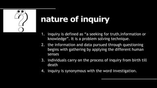 nature of inquiry
1. inquiry is defined as “a seeking for truth,information or
knowledge”. It is a problem solving technique.
2. the information and data pursued through questioning
begins with gathering by applying the different human
senses
3. individuals carry on the process of inquiry from birth till
death
4. inquiry is synonymous with the word investigation.
 