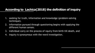 According to Lachica(2018) the definition of inquiry
1. seeking for truth, information and knowledge (problem-solving
technique).
2. information pursued through questioning begins with applying the
different human senses.
3. individual carry on the process of nquiry from birth till death, and
4. inquiry is synonymous with the word investigation.
 