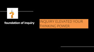 INQUIRY ELEVATED YOUR
THINKING POWER
foundation of inquiry
 