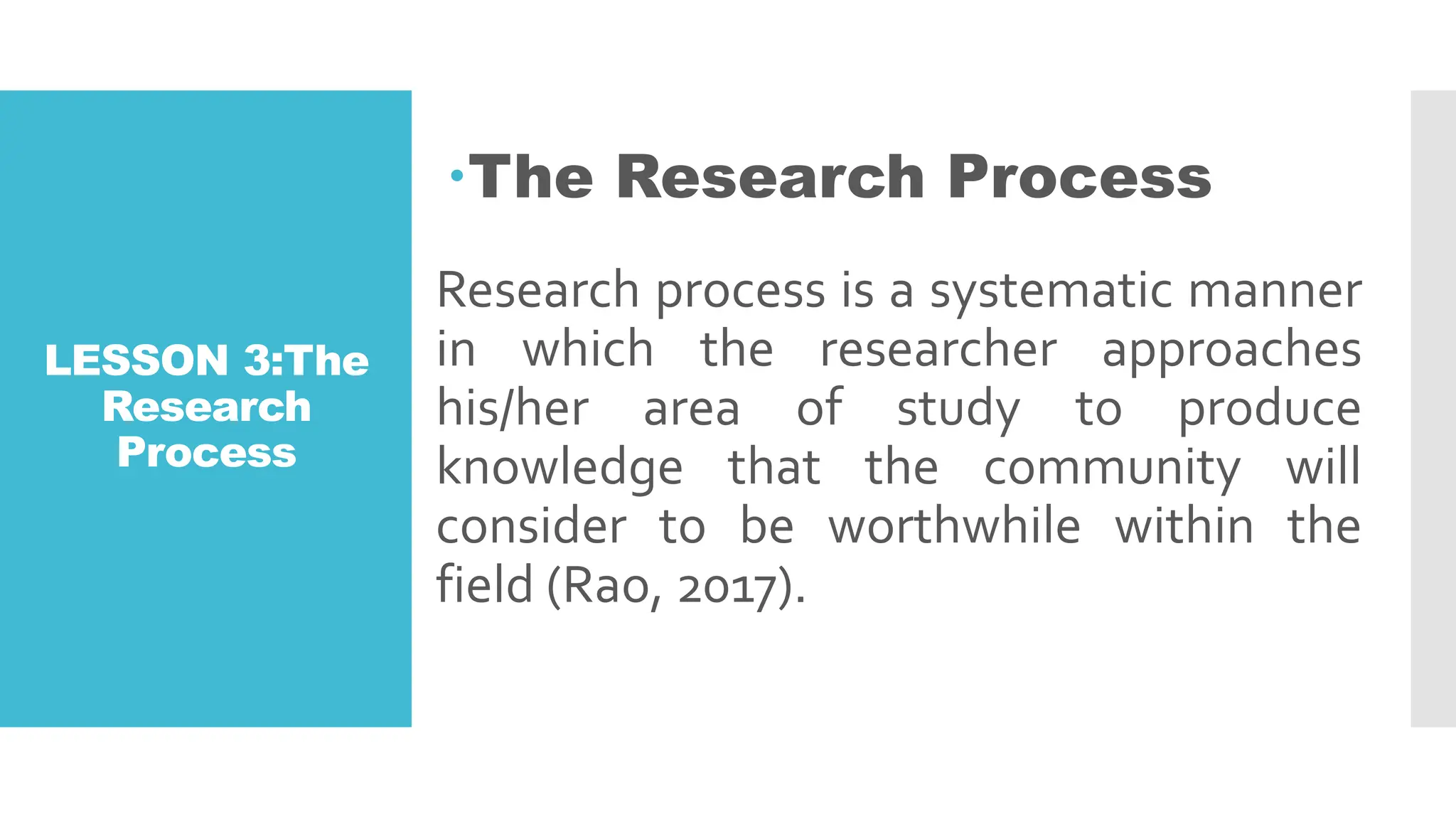 LESSON 3:The
Research
Process
The Research Process
Research process is a systematic manner
in which the researcher approaches
his/her area of study to produce
knowledge that the community will
consider to be worthwhile within the
field (Rao, 2017).
 