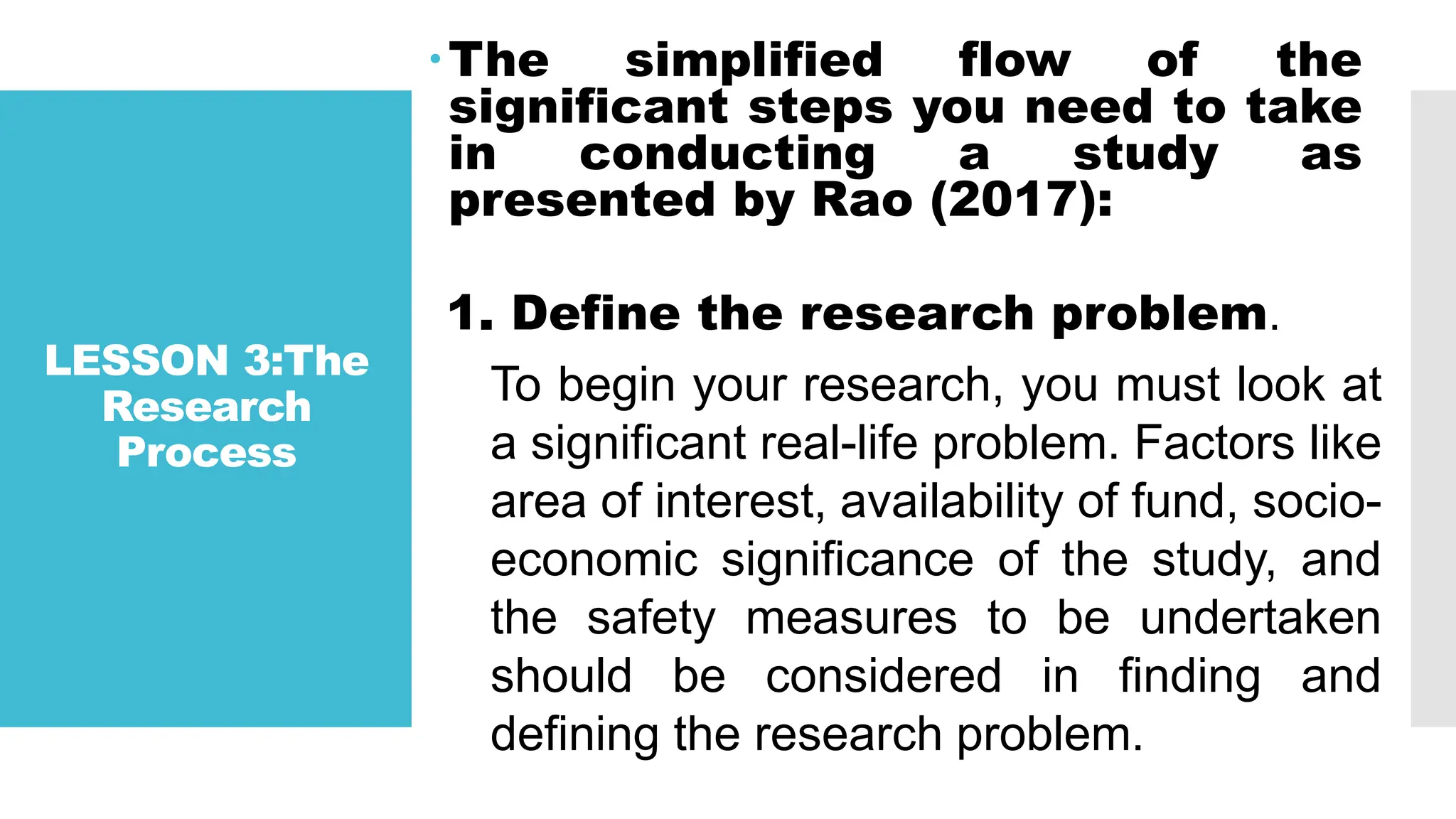 LESSON 3:The
Research
Process
The simplified flow of the
significant steps you need to take
in conducting a study as
presented by Rao (2017):
1. Define the research problem.
To begin your research, you must look at
a significant real-life problem. Factors like
area of interest, availability of fund, socio-
economic significance of the study, and
the safety measures to be undertaken
should be considered in finding and
defining the research problem.
 