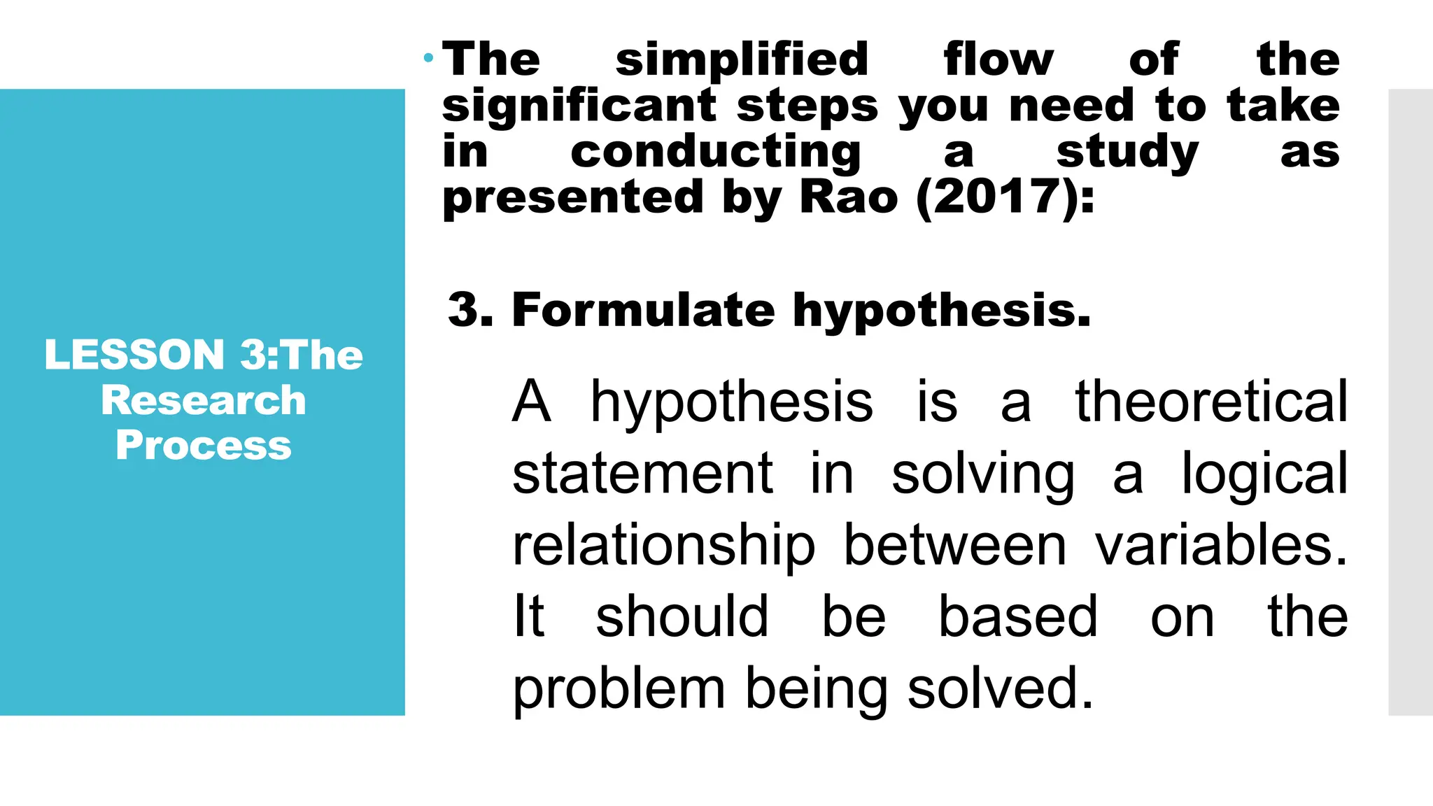 LESSON 3:The
Research
Process
The simplified flow of the
significant steps you need to take
in conducting a study as
presented by Rao (2017):
3. Formulate hypothesis.
A hypothesis is a theoretical
statement in solving a logical
relationship between variables.
It should be based on the
problem being solved.
 