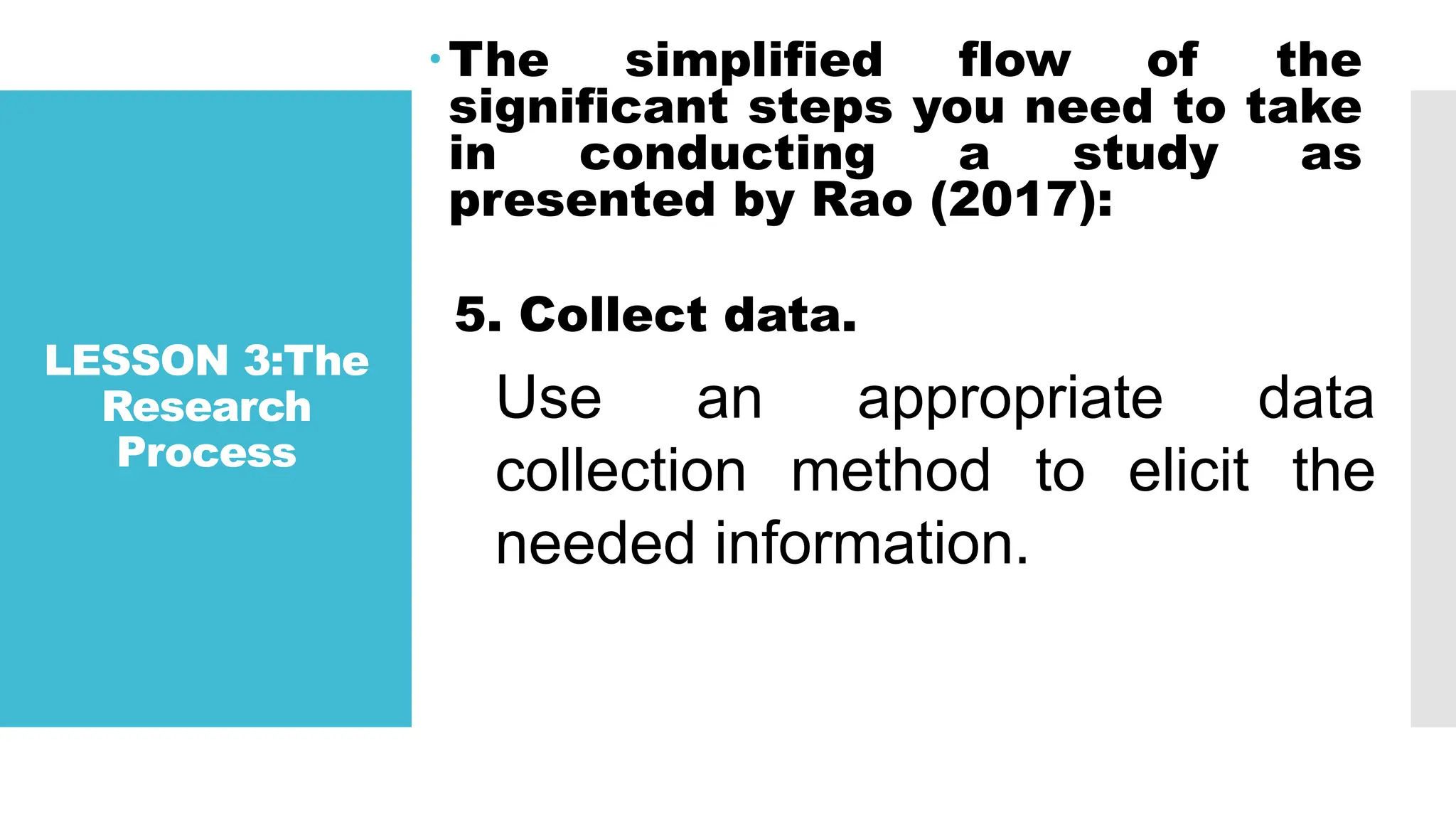 LESSON 3:The
Research
Process
The simplified flow of the
significant steps you need to take
in conducting a study as
presented by Rao (2017):
5. Collect data.
Use an appropriate data
collection method to elicit the
needed information.
 
