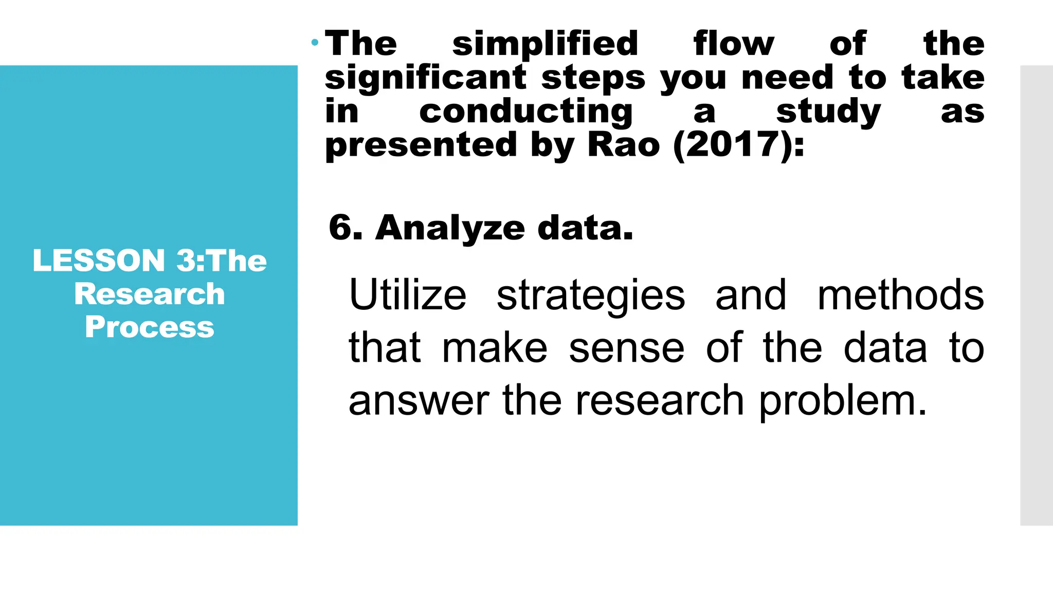 LESSON 3:The
Research
Process
The simplified flow of the
significant steps you need to take
in conducting a study as
presented by Rao (2017):
6. Analyze data.
Utilize strategies and methods
that make sense of the data to
answer the research problem.
 