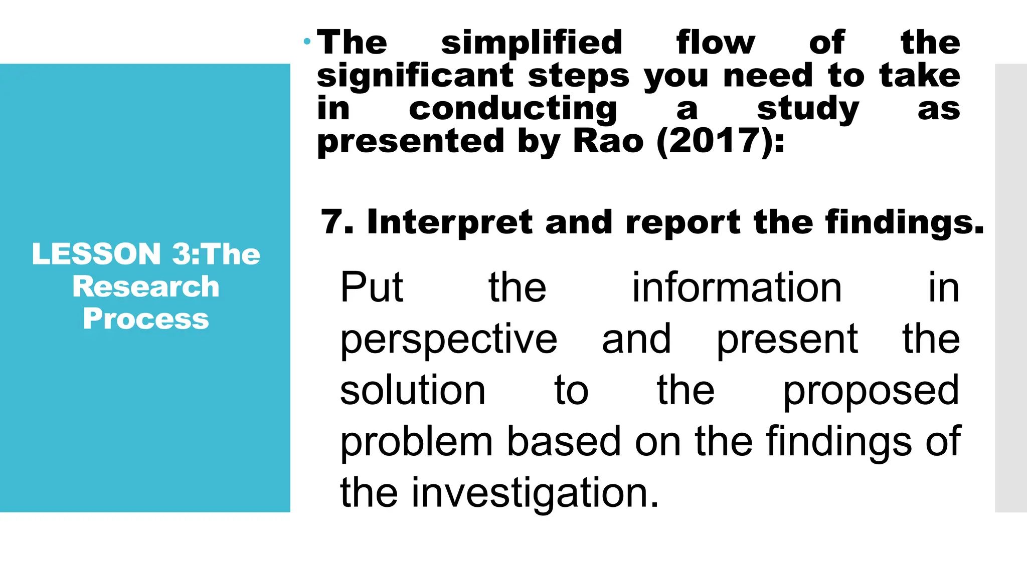 LESSON 3:The
Research
Process
The simplified flow of the
significant steps you need to take
in conducting a study as
presented by Rao (2017):
7. Interpret and report the findings.
Put the information in
perspective and present the
solution to the proposed
problem based on the findings of
the investigation.
 