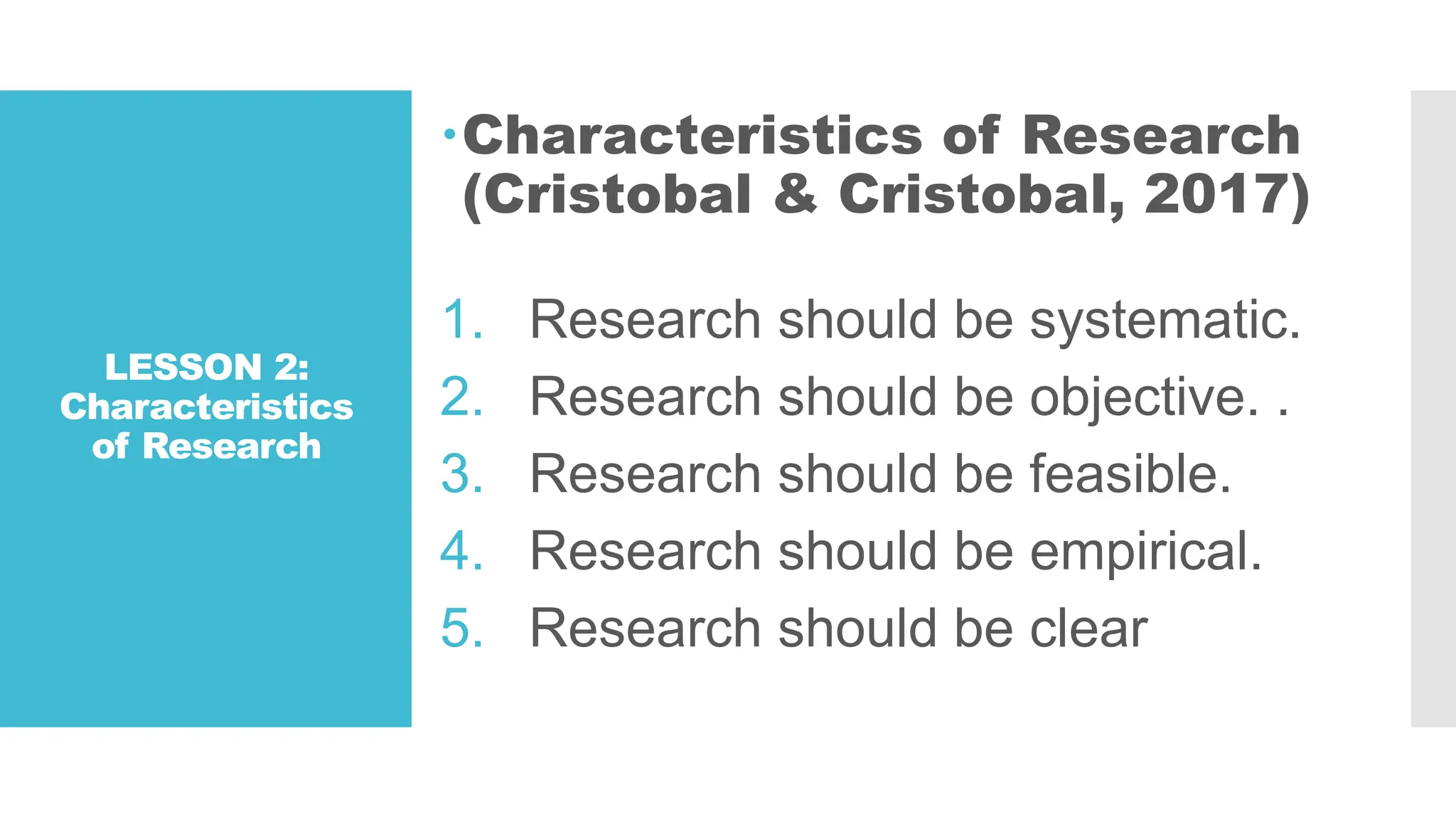 LESSON 2:
Characteristics
of Research
Characteristics of Research
(Cristobal & Cristobal, 2017)
1. Research should be systematic.
2. Research should be objective. .
3. Research should be feasible.
4. Research should be empirical.
5. Research should be clear
 
