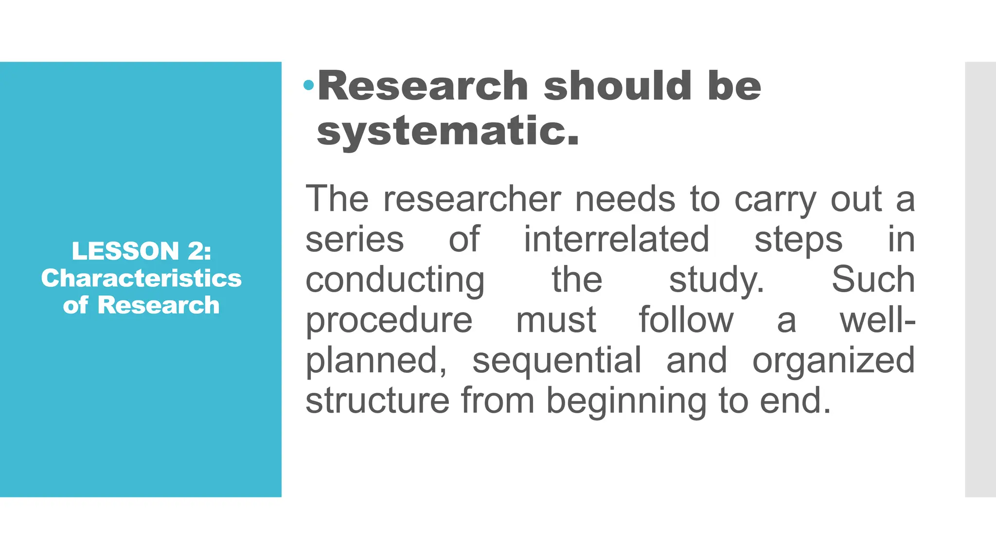 LESSON 2:
Characteristics
of Research
•Research should be
systematic.
The researcher needs to carry out a
series of interrelated steps in
conducting the study. Such
procedure must follow a well-
planned, sequential and organized
structure from beginning to end.
 