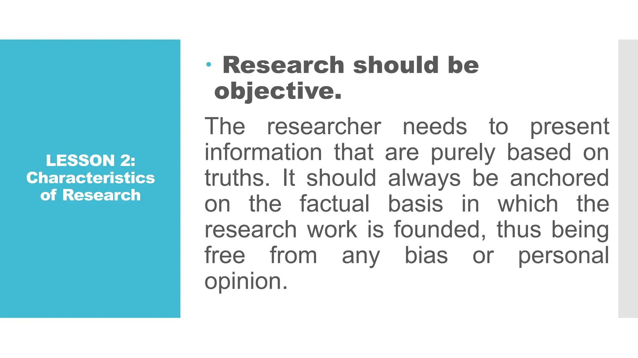 LESSON 2:
Characteristics
of Research
 Research should be
objective.
The researcher needs to present
information that are purely based on
truths. It should always be anchored
on the factual basis in which the
research work is founded, thus being
free from any bias or personal
opinion.
 