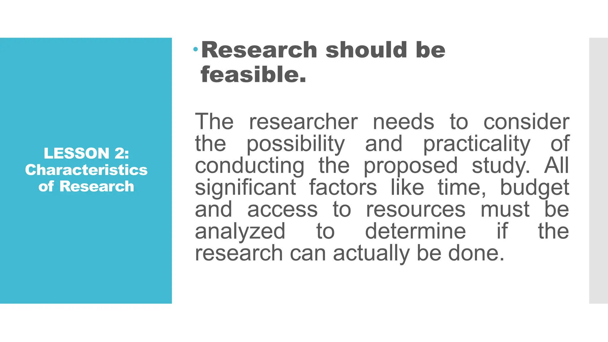 LESSON 2:
Characteristics
of Research
Research should be
feasible.
The researcher needs to consider
the possibility and practicality of
conducting the proposed study. All
significant factors like time, budget
and access to resources must be
analyzed to determine if the
research can actually be done.
 