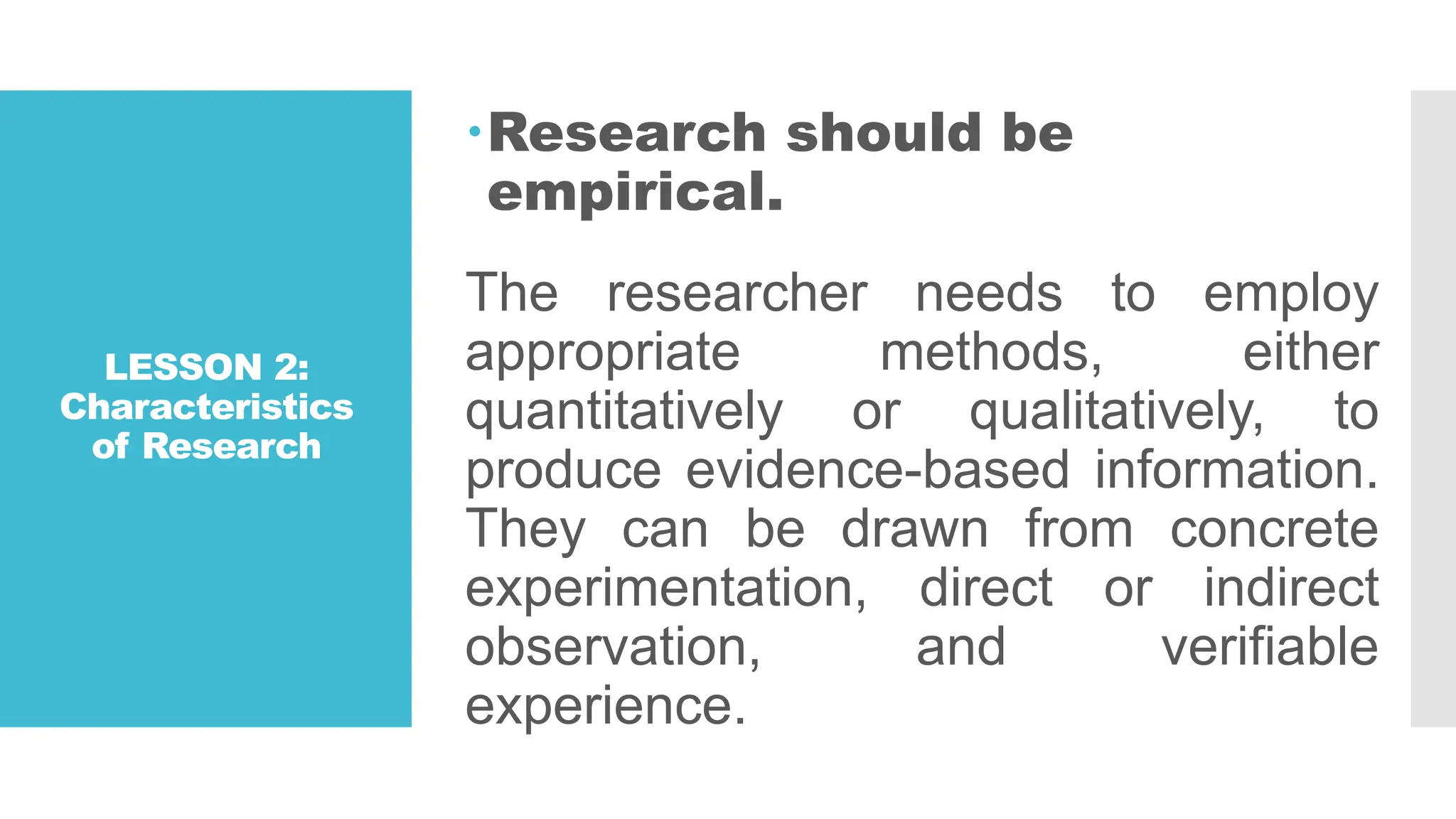 LESSON 2:
Characteristics
of Research
Research should be
empirical.
The researcher needs to employ
appropriate methods, either
quantitatively or qualitatively, to
produce evidence-based information.
They can be drawn from concrete
experimentation, direct or indirect
observation, and verifiable
experience.
 