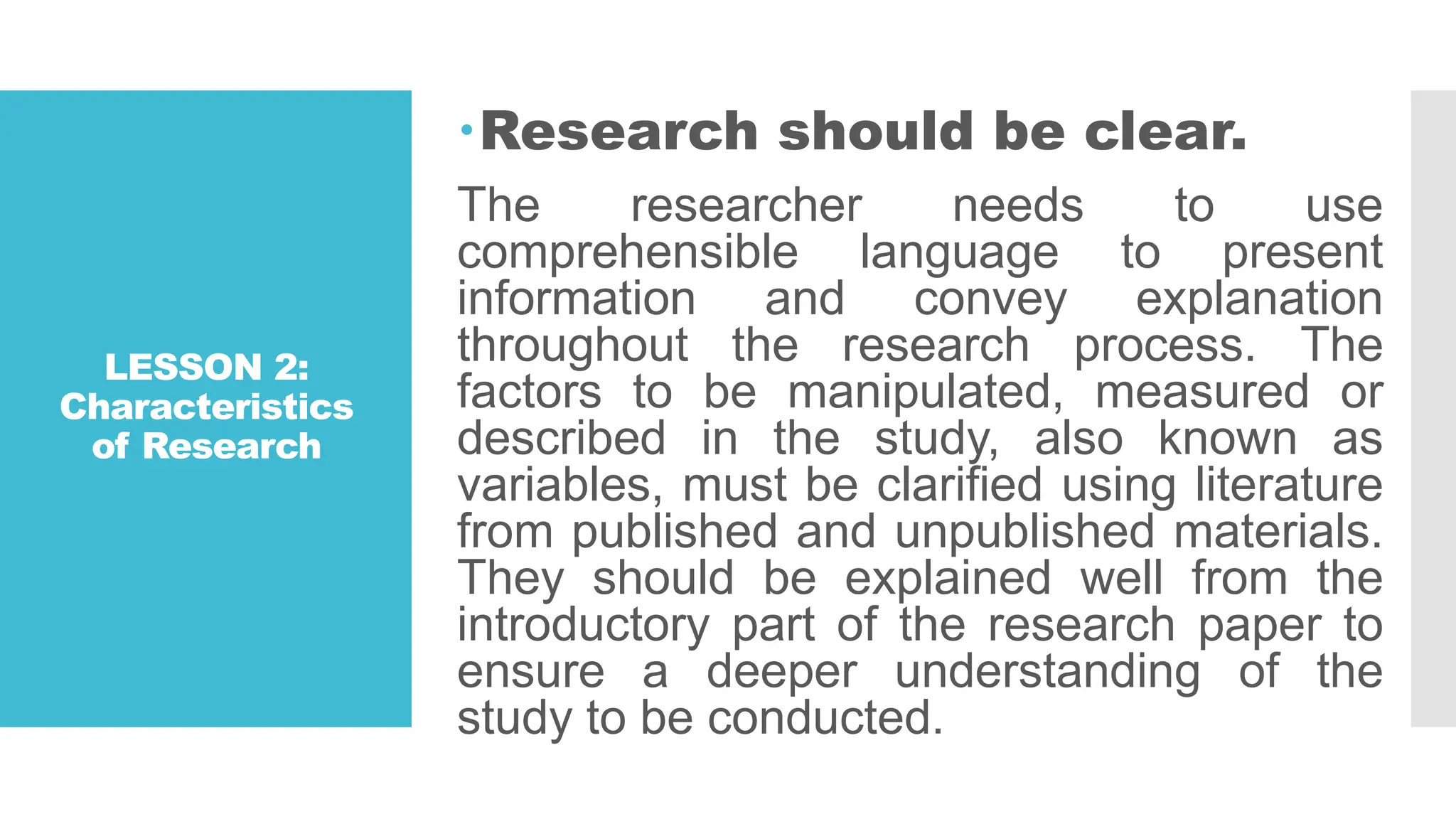 LESSON 2:
Characteristics
of Research
Research should be clear.
The researcher needs to use
comprehensible language to present
information and convey explanation
throughout the research process. The
factors to be manipulated, measured or
described in the study, also known as
variables, must be clarified using literature
from published and unpublished materials.
They should be explained well from the
introductory part of the research paper to
ensure a deeper understanding of the
study to be conducted.
 