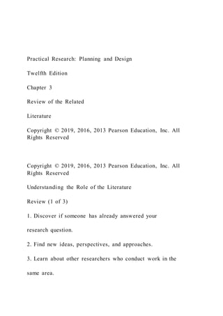 Practical Research: Planning and Design
Twelfth Edition
Chapter 3
Review of the Related
Literature
Copyright © 2019, 2016, 2013 Pearson Education, Inc. All
Rights Reserved
Copyright © 2019, 2016, 2013 Pearson Education, Inc. All
Rights Reserved
Understanding the Role of the Literature
Review (1 of 3)
1. Discover if someone has already answered your
research question.
2. Find new ideas, perspectives, and approaches.
3. Learn about other researchers who conduct work in the
same area.
 