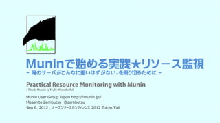 Muninで始める実践★リソース監視
  俺のサ バがこんなに重いはずがない、を乗り切るために
- 俺のサーバがこんなに重いはずがない、を乗り切るために -

Practical Resource Monitoring with Munin
I Think Munin Is Truly Wonderful

Munin User G oup Japa http://munin.jp/
 u    Use Group Japan ttp // u     jp/
Masahito Zembutsu @zembutsu
Sep 8, 2012 , オープンソースカンファレンス 2012 Tokyo/Fall
 