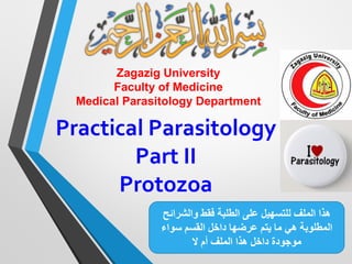 Zagazig University
Faculty of Medicine
Medical Parasitology Department
Practical Parasitology
Part II
Protozoa
‫والشرائ‬ ‫فقط‬ ‫الطلبة‬ ‫على‬ ‫للتسهيل‬ ‫الملف‬ ‫هذا‬‫ح‬
‫ما‬ ‫هي‬ ‫المطلوبة‬‫يتم‬‫عرضها‬‫سواء‬ ‫القسم‬ ‫داخل‬
‫ال‬ ‫أم‬ ‫الملف‬ ‫هذا‬ ‫داخل‬ ‫موجودة‬
 