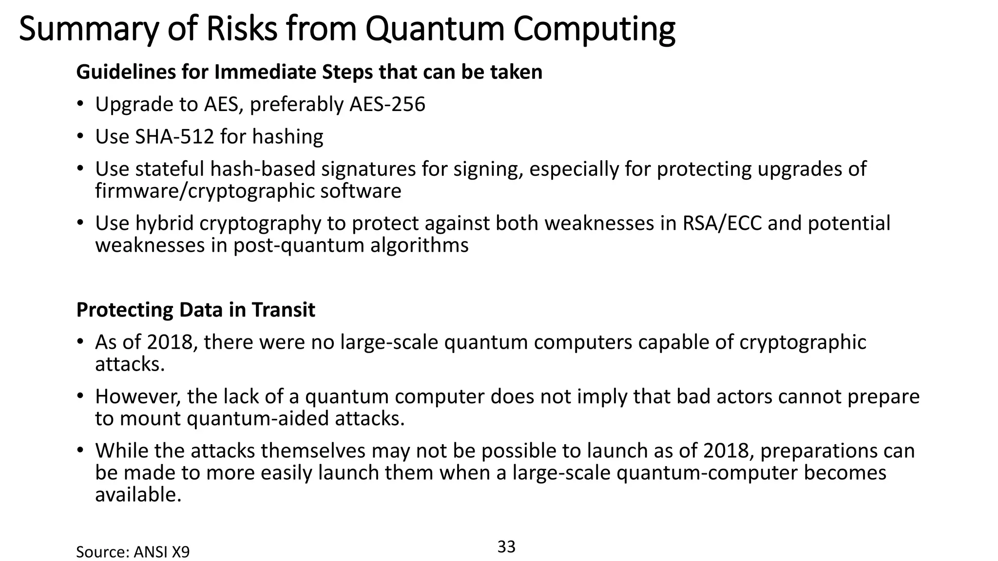 33
Summary of Risks from Quantum Computing
Guidelines for Immediate Steps that can be taken
• Upgrade to AES, preferably AES-256
• Use SHA-512 for hashing
• Use stateful hash-based signatures for signing, especially for protecting upgrades of
firmware/cryptographic software
• Use hybrid cryptography to protect against both weaknesses in RSA/ECC and potential
weaknesses in post-quantum algorithms
Protecting Data in Transit
• As of 2018, there were no large-scale quantum computers capable of cryptographic
attacks.
• However, the lack of a quantum computer does not imply that bad actors cannot prepare
to mount quantum-aided attacks.
• While the attacks themselves may not be possible to launch as of 2018, preparations can
be made to more easily launch them when a large-scale quantum-computer becomes
available.
Source: ANSI X9
 