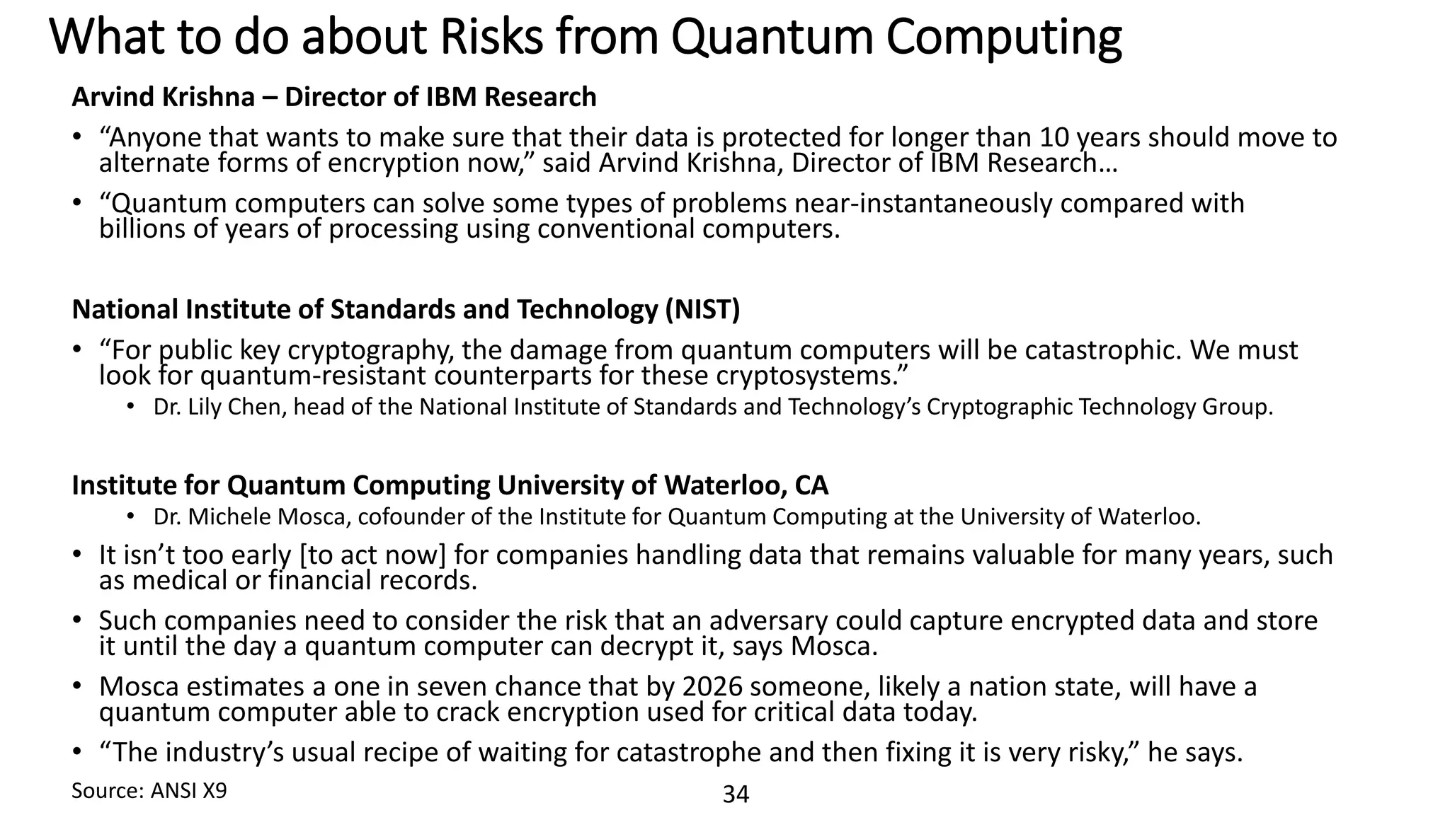 34
What to do about Risks from Quantum Computing
Arvind Krishna – Director of IBM Research
• “Anyone that wants to make sure that their data is protected for longer than 10 years should move to
alternate forms of encryption now,” said Arvind Krishna, Director of IBM Research…
• “Quantum computers can solve some types of problems near-instantaneously compared with
billions of years of processing using conventional computers.
National Institute of Standards and Technology (NIST)
• “For public key cryptography, the damage from quantum computers will be catastrophic. We must
look for quantum-resistant counterparts for these cryptosystems.”
• Dr. Lily Chen, head of the National Institute of Standards and Technology’s Cryptographic Technology Group.
Institute for Quantum Computing University of Waterloo, CA
• Dr. Michele Mosca, cofounder of the Institute for Quantum Computing at the University of Waterloo.
• It isn’t too early [to act now] for companies handling data that remains valuable for many years, such
as medical or financial records.
• Such companies need to consider the risk that an adversary could capture encrypted data and store
it until the day a quantum computer can decrypt it, says Mosca.
• Mosca estimates a one in seven chance that by 2026 someone, likely a nation state, will have a
quantum computer able to crack encryption used for critical data today.
• “The industry’s usual recipe of waiting for catastrophe and then fixing it is very risky,” he says.
Source: ANSI X9
 