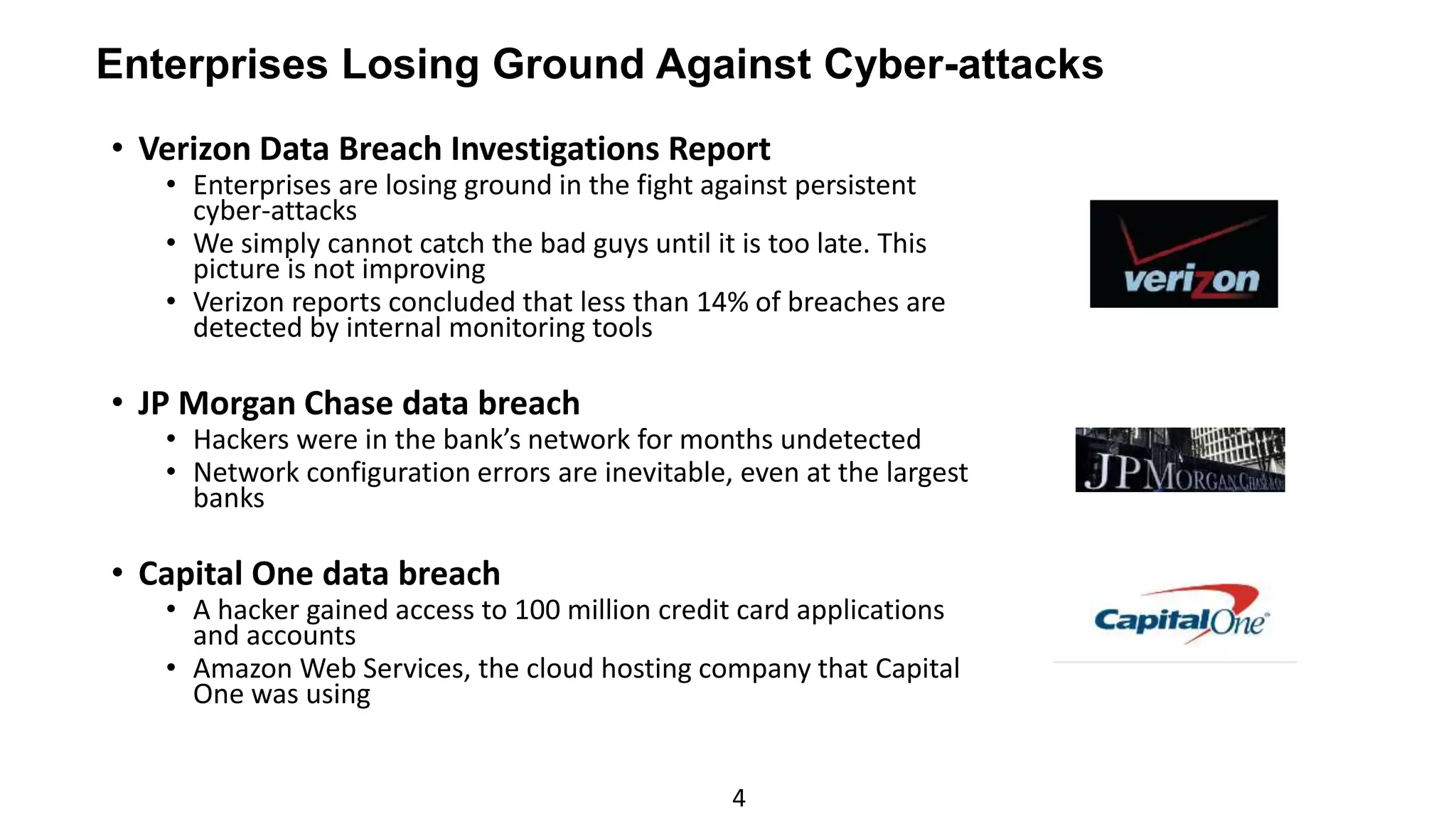 4
• Verizon Data Breach Investigations Report
• Enterprises are losing ground in the fight against persistent
cyber-attacks
• We simply cannot catch the bad guys until it is too late. This
picture is not improving
• Verizon reports concluded that less than 14% of breaches are
detected by internal monitoring tools
• JP Morgan Chase data breach
• Hackers were in the bank’s network for months undetected
• Network configuration errors are inevitable, even at the largest
banks
• Capital One data breach
• A hacker gained access to 100 million credit card applications
and accounts
• Amazon Web Services, the cloud hosting company that Capital
One was using
Enterprises Losing Ground Against Cyber-attacks
 