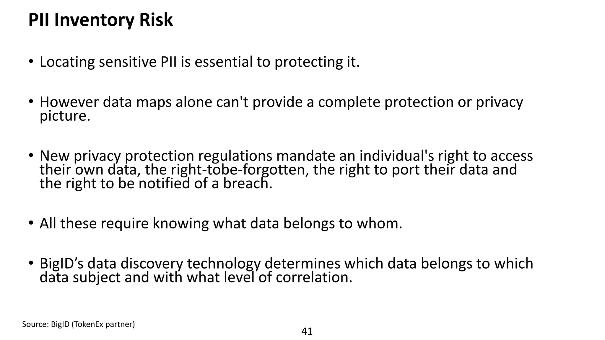 41
PII Inventory Risk
• Locating sensitive PII is essential to protecting it.
• However data maps alone can't provide a complete protection or privacy
picture.
• New privacy protection regulations mandate an individual's right to access
their own data, the right-tobe-forgotten, the right to port their data and
the right to be notified of a breach.
• All these require knowing what data belongs to whom.
• BigID’s data discovery technology determines which data belongs to which
data subject and with what level of correlation.
Source: BigID (TokenEx partner)
 