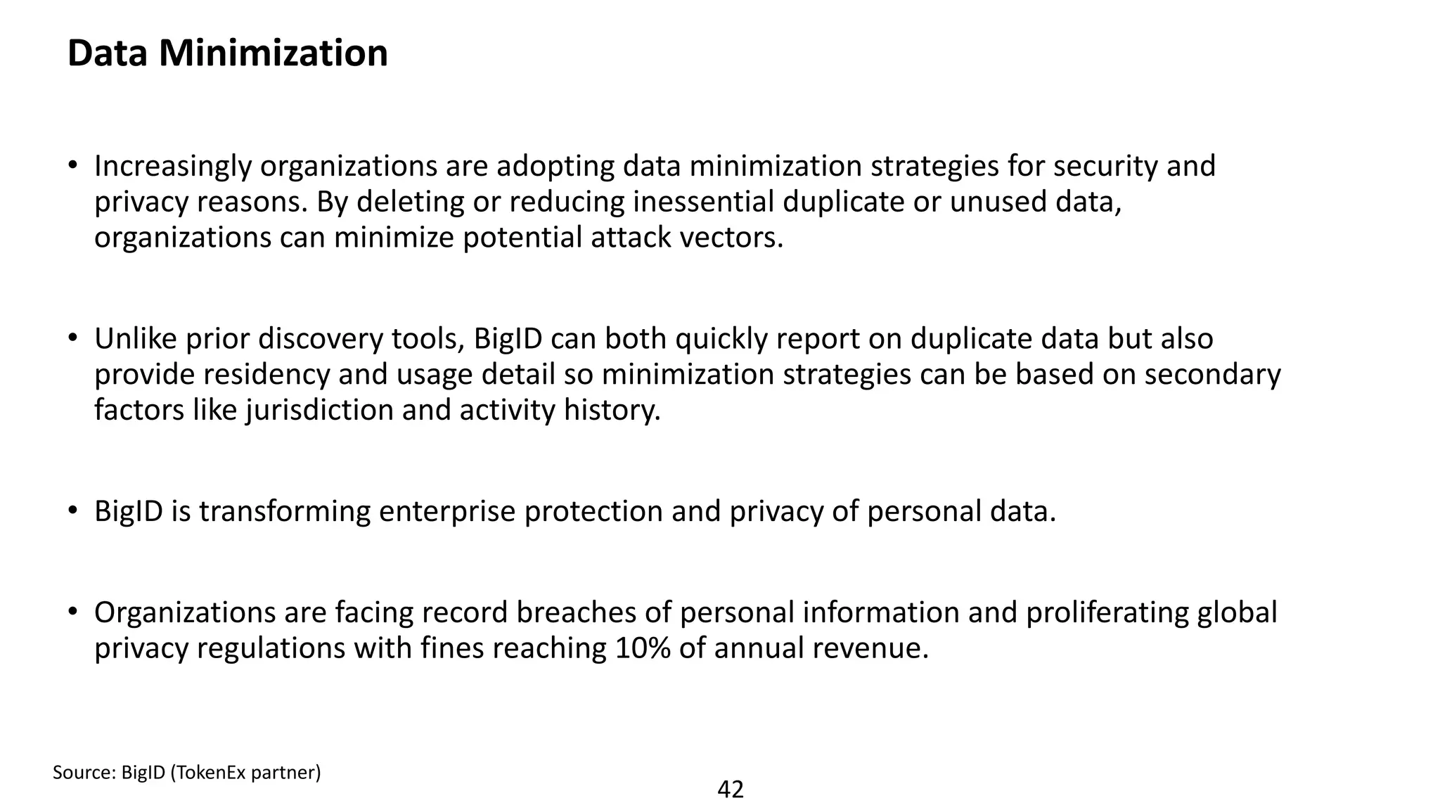 42
Data Minimization
• Increasingly organizations are adopting data minimization strategies for security and
privacy reasons. By deleting or reducing inessential duplicate or unused data,
organizations can minimize potential attack vectors.
• Unlike prior discovery tools, BigID can both quickly report on duplicate data but also
provide residency and usage detail so minimization strategies can be based on secondary
factors like jurisdiction and activity history.
• BigID is transforming enterprise protection and privacy of personal data.
• Organizations are facing record breaches of personal information and proliferating global
privacy regulations with fines reaching 10% of annual revenue.
Source: BigID (TokenEx partner)
 
