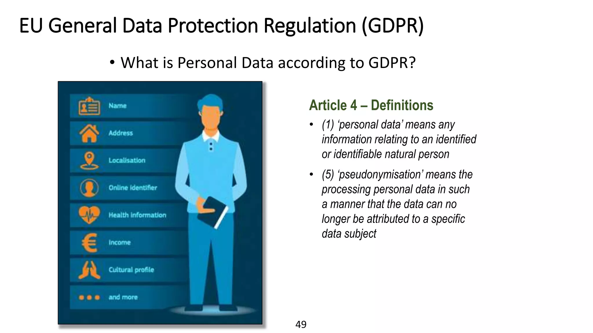 49
EU General Data Protection Regulation (GDPR)
• What is Personal Data according to GDPR?
Article 4 – Definitions
• (1) ‘personal data’ means any
information relating to an identified
or identifiable natural person
• (5) ‘pseudonymisation’ means the
processing personal data in such
a manner that the data can no
longer be attributed to a specific
data subject
 