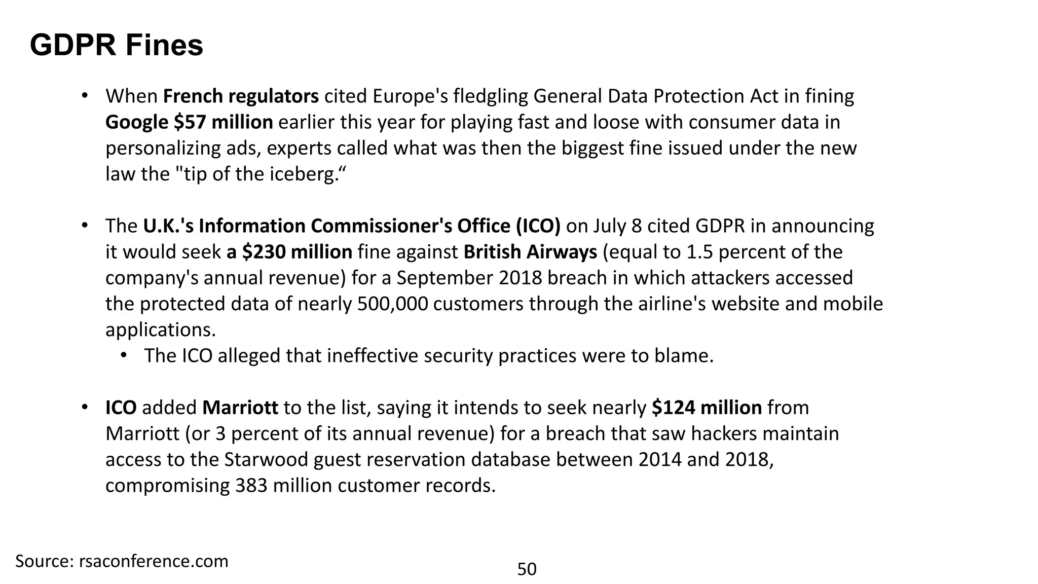 50
GDPR Fines
• When French regulators cited Europe's fledgling General Data Protection Act in fining
Google $57 million earlier this year for playing fast and loose with consumer data in
personalizing ads, experts called what was then the biggest fine issued under the new
law the "tip of the iceberg.“
• The U.K.'s Information Commissioner's Office (ICO) on July 8 cited GDPR in announcing
it would seek a $230 million fine against British Airways (equal to 1.5 percent of the
company's annual revenue) for a September 2018 breach in which attackers accessed
the protected data of nearly 500,000 customers through the airline's website and mobile
applications.
• The ICO alleged that ineffective security practices were to blame.
• ICO added Marriott to the list, saying it intends to seek nearly $124 million from
Marriott (or 3 percent of its annual revenue) for a breach that saw hackers maintain
access to the Starwood guest reservation database between 2014 and 2018,
compromising 383 million customer records.
Source: rsaconference.com
 