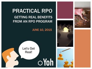 PRACTICAL RPO
GETTING REAL BENEFITS
FROM AN RPO PROGRAM
JUNE 10, 2015
Let’s Get
Real!
 