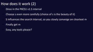 How does it work (2) 
• Once in the PKCS1 v1.5 interval 
• Choose s even more carefully (choice of s is the beauty of it) ...