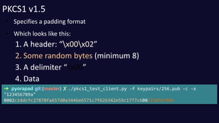 PKCS1 v1.5 
• Specifies a padding format 
• Which looks like this: 
1. A header: “x00x02” 
2. Some random bytes (minimum 8...