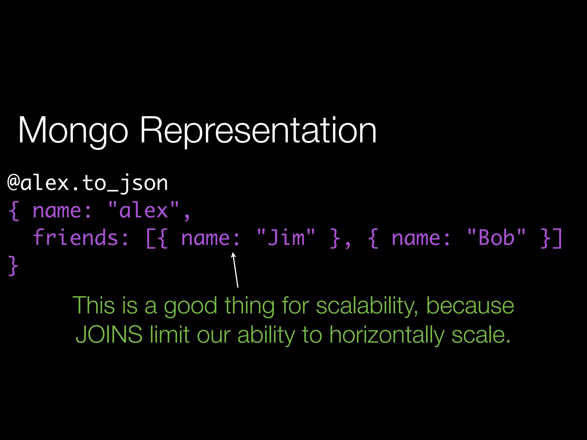 Mongo Representation
@alex.to_json
{ name: "alex",
  friends: [{ name: "Jim" }, { name: "Bob" }]
}
     This is a good thing for scalability, because
     JOINS limit our ability to horizontally scale.
 