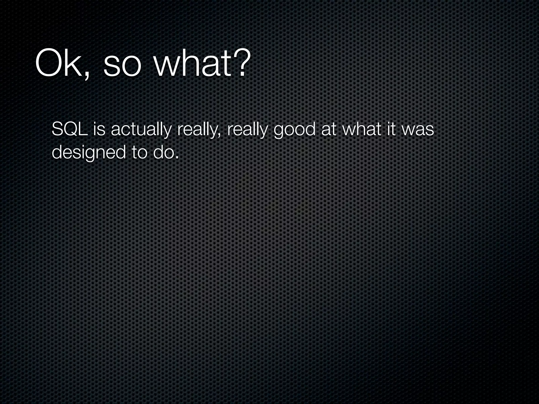 Ok, so what?
SQL is actually really, really good at what it was
designed to do.
 