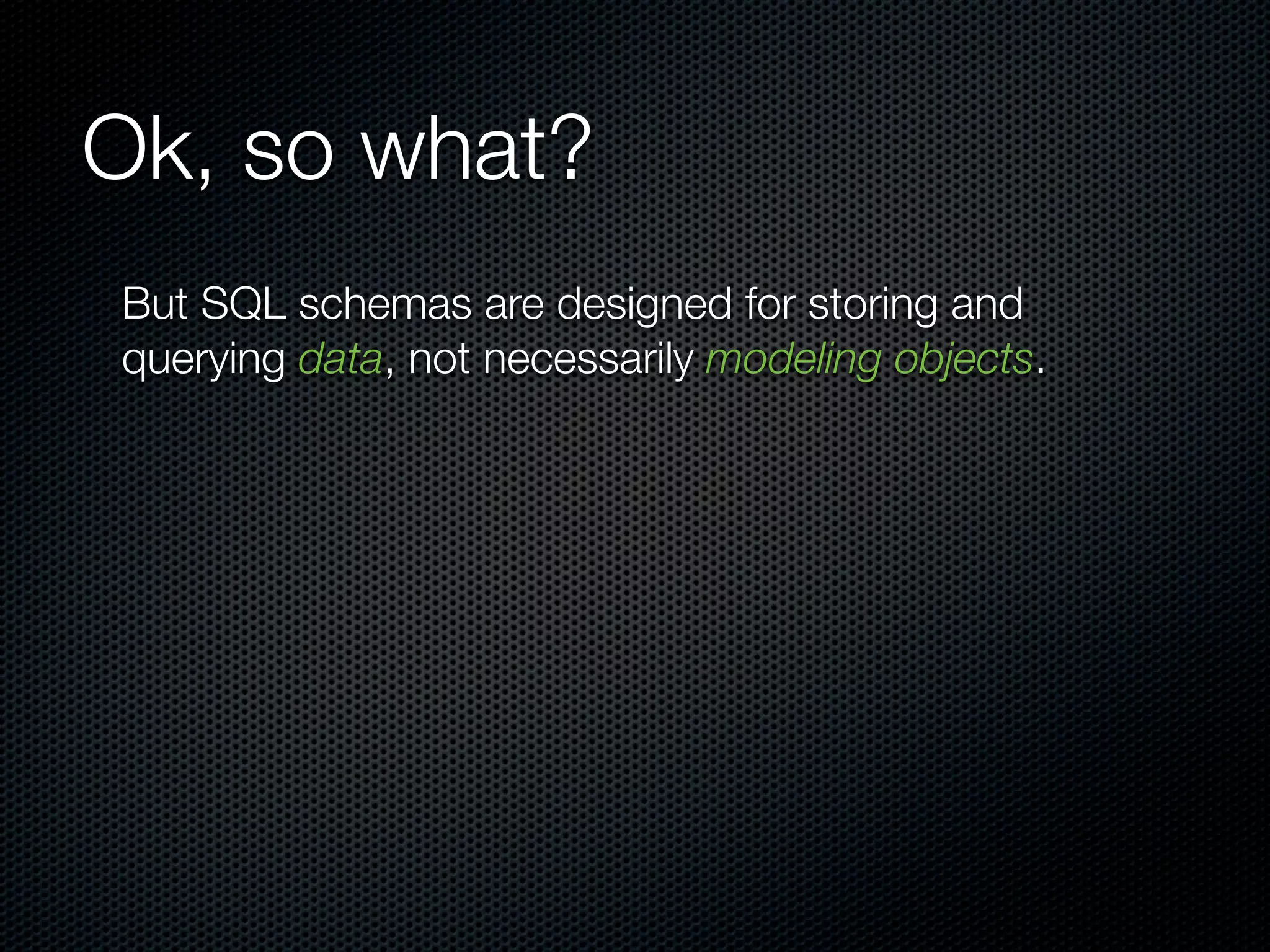 Ok, so what?
But SQL schemas are designed for storing and
querying data, not necessarily modeling objects.
 