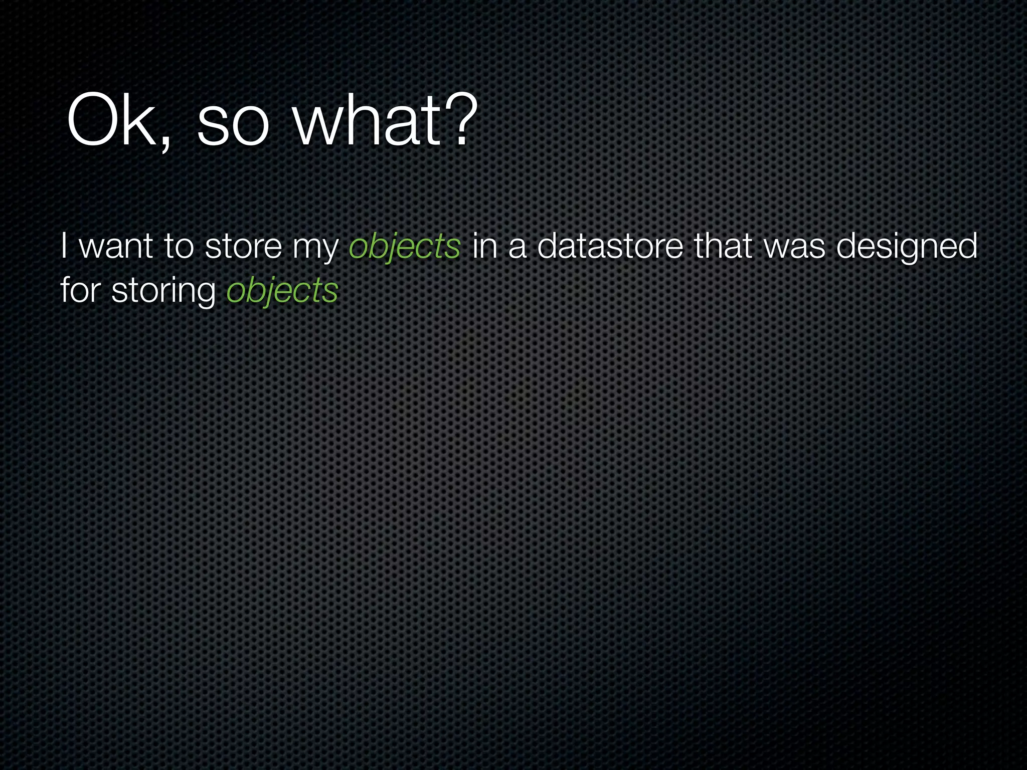 Ok, so what?
I want to store my objects in a datastore that was designed
for storing objects
 