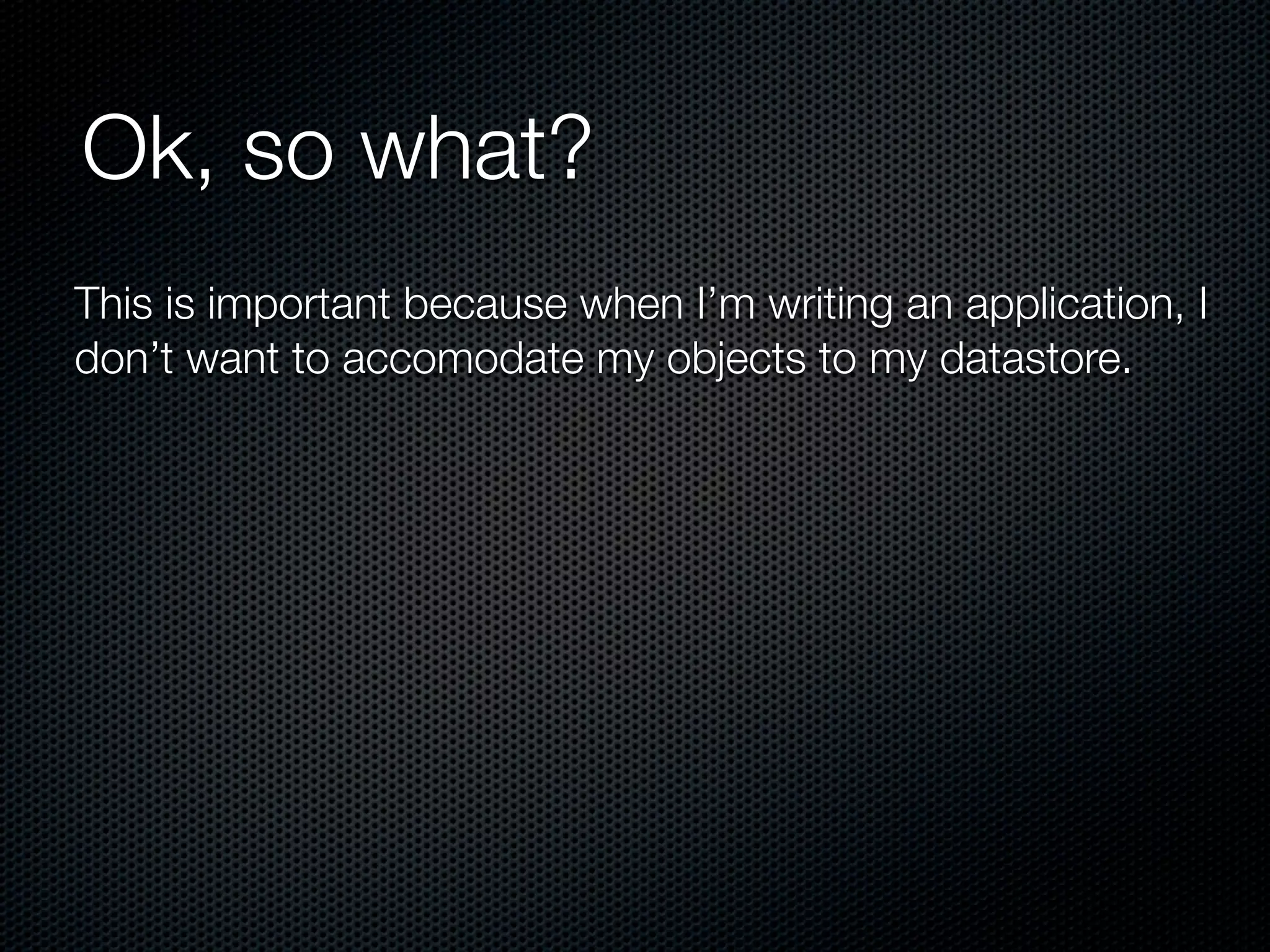 Ok, so what?
This is important because when I’m writing an application, I
don’t want to accomodate my objects to my datastore.
 