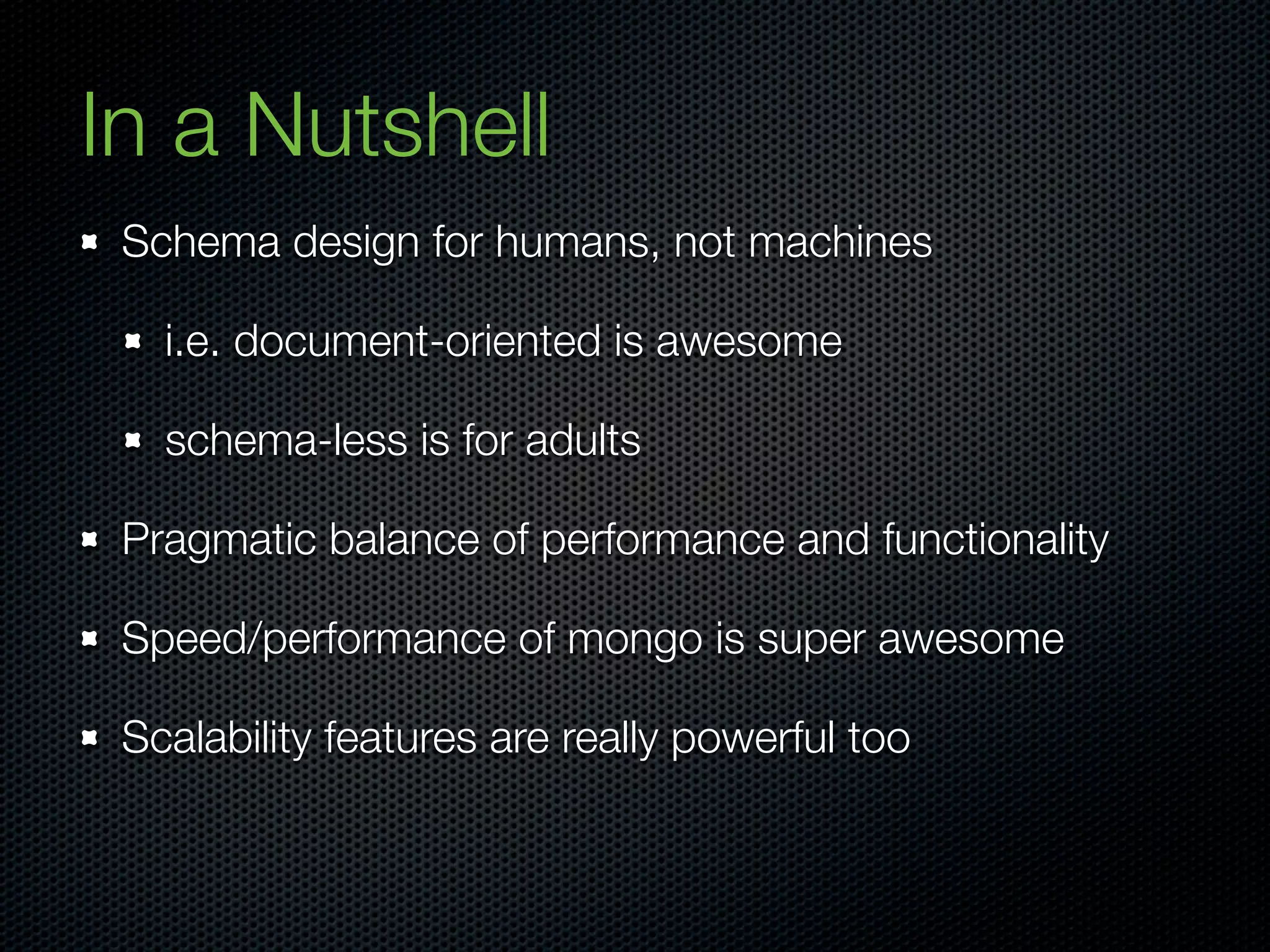 In a Nutshell
 Schema design for humans, not machines

   i.e. document-oriented is awesome

   schema-less is for adults

 Pragmatic balance of performance and functionality

 Speed/performance of mongo is super awesome

 Scalability features are really powerful too
 