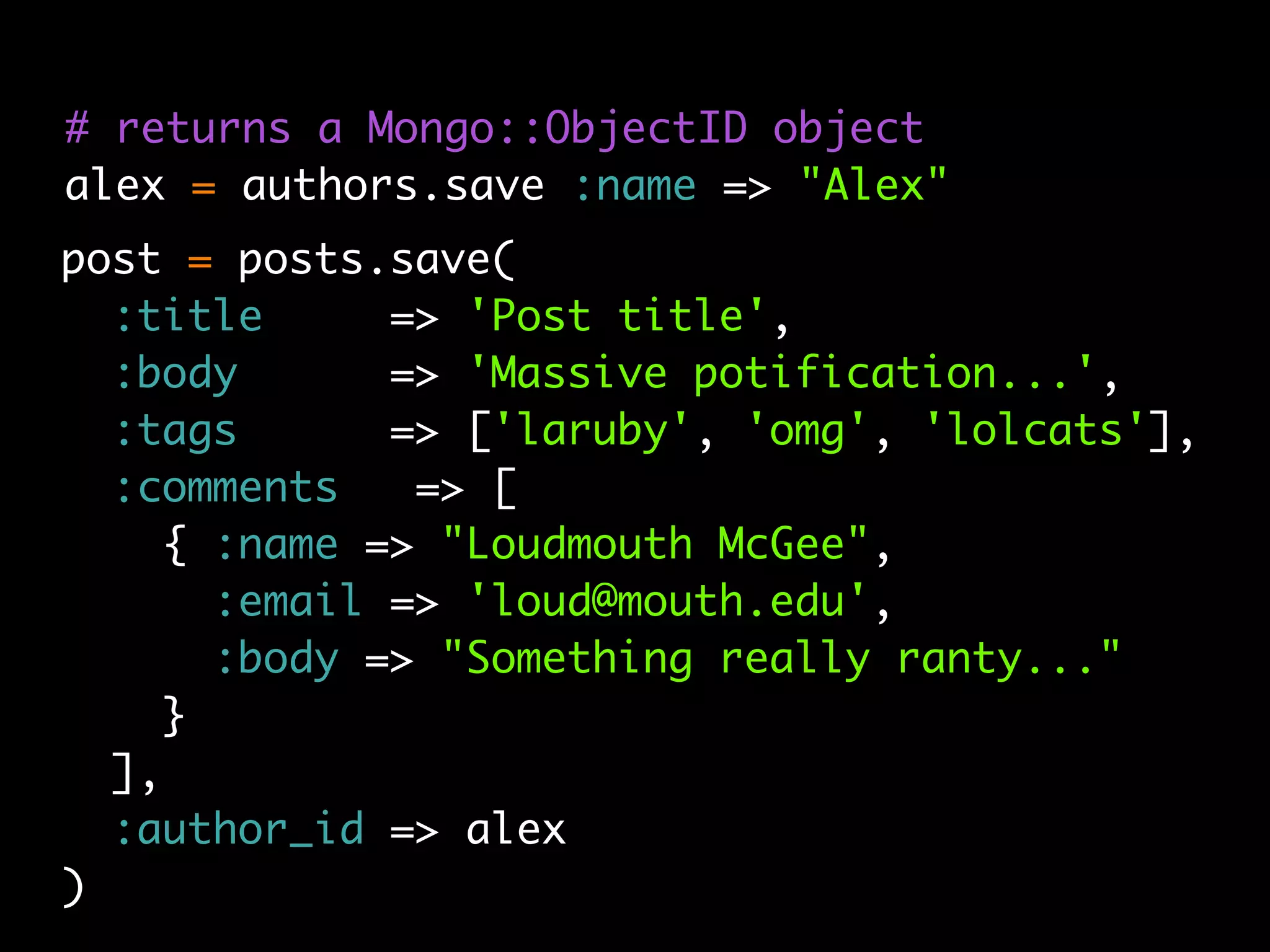 # returns a Mongo::ObjectID object
alex = authors.save :name => "Alex"
post = posts.save(
  :title      => 'Post title',
  :body       => 'Massive potification...',
  :tags       => ['laruby', 'omg', 'lolcats'],
  :comments    => [
     { :name => "Loudmouth McGee",
       :email => 'loud@mouth.edu',
       :body => "Something really ranty..."
     }
  ],
  :author_id => alex
)
 