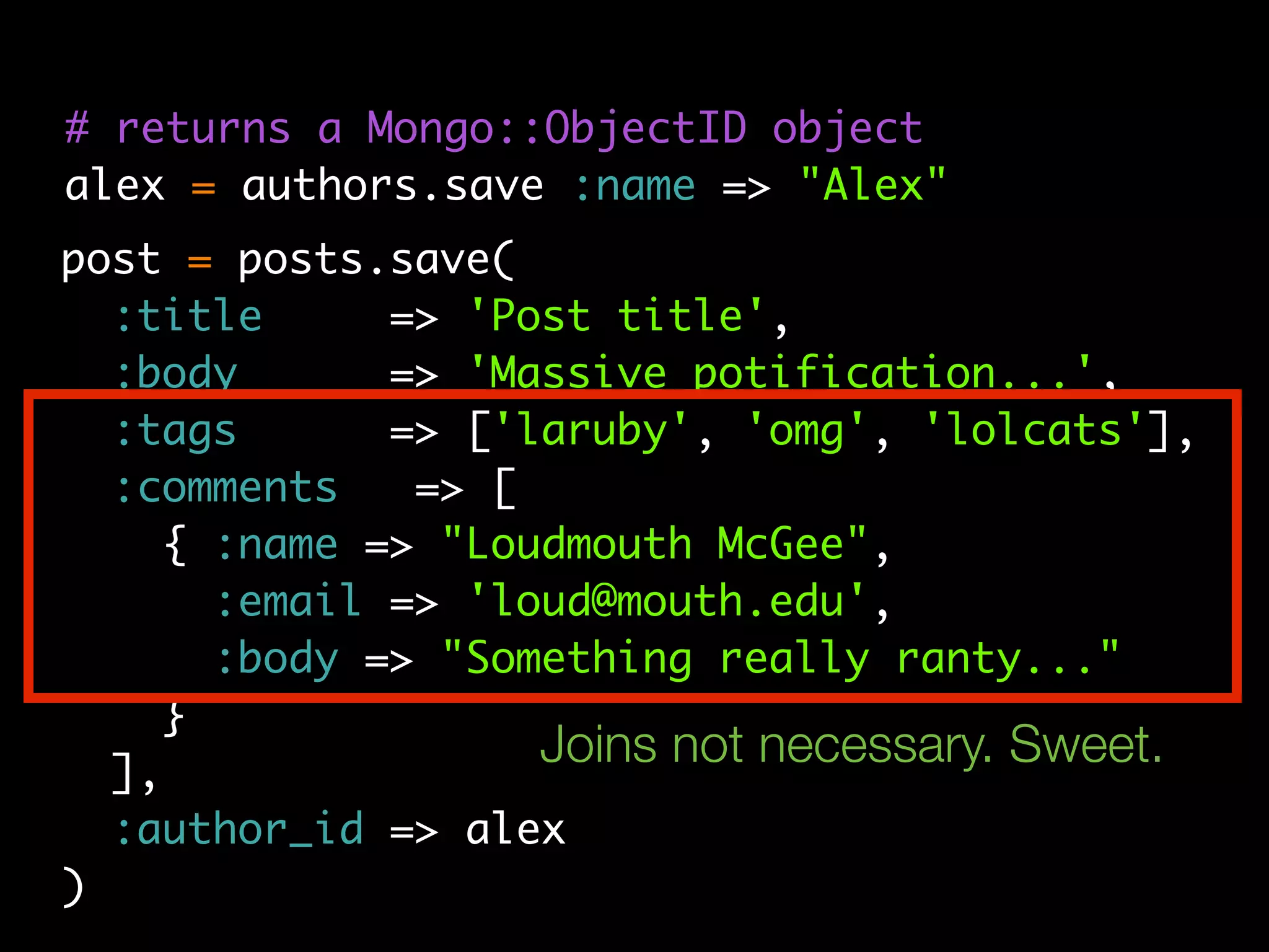 # returns a Mongo::ObjectID object
alex = authors.save :name => "Alex"
post = posts.save(
  :title      => 'Post title',
  :body       => 'Massive potification...',
  :tags       => ['laruby', 'omg', 'lolcats'],
  :comments    => [
     { :name => "Loudmouth McGee",
       :email => 'loud@mouth.edu',
       :body => "Something really ranty..."
     }
  ],
                    Joins not necessary. Sweet.
  :author_id => alex
)
 
