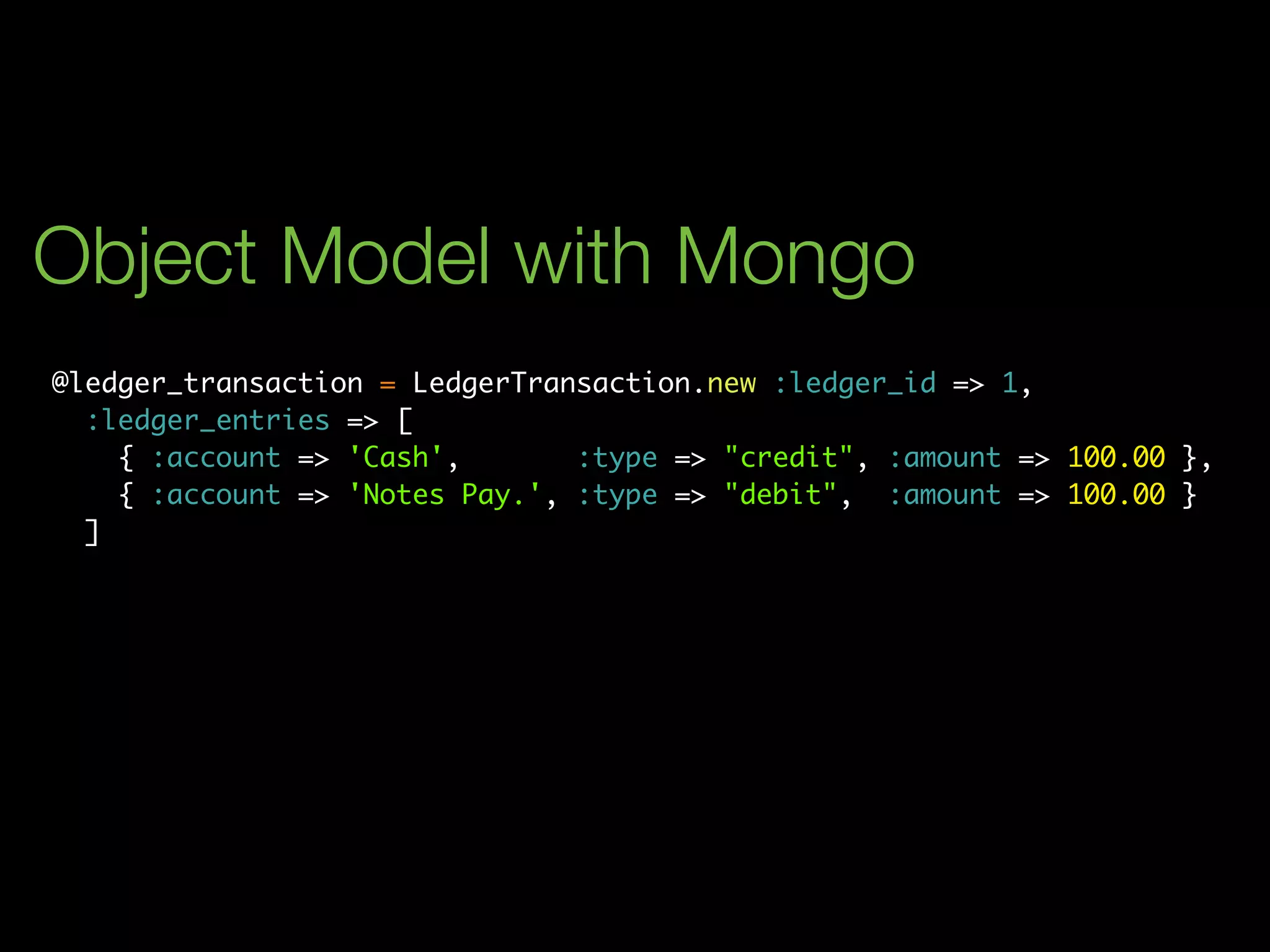 Object Model with Mongo
@ledger_transaction = LedgerTransaction.new :ledger_id => 1,
  :ledger_entries => [
    { :account => 'Cash',       :type => "credit", :amount => 100.00 },
    { :account => 'Notes Pay.', :type => "debit", :amount => 100.00 }
  ]
 