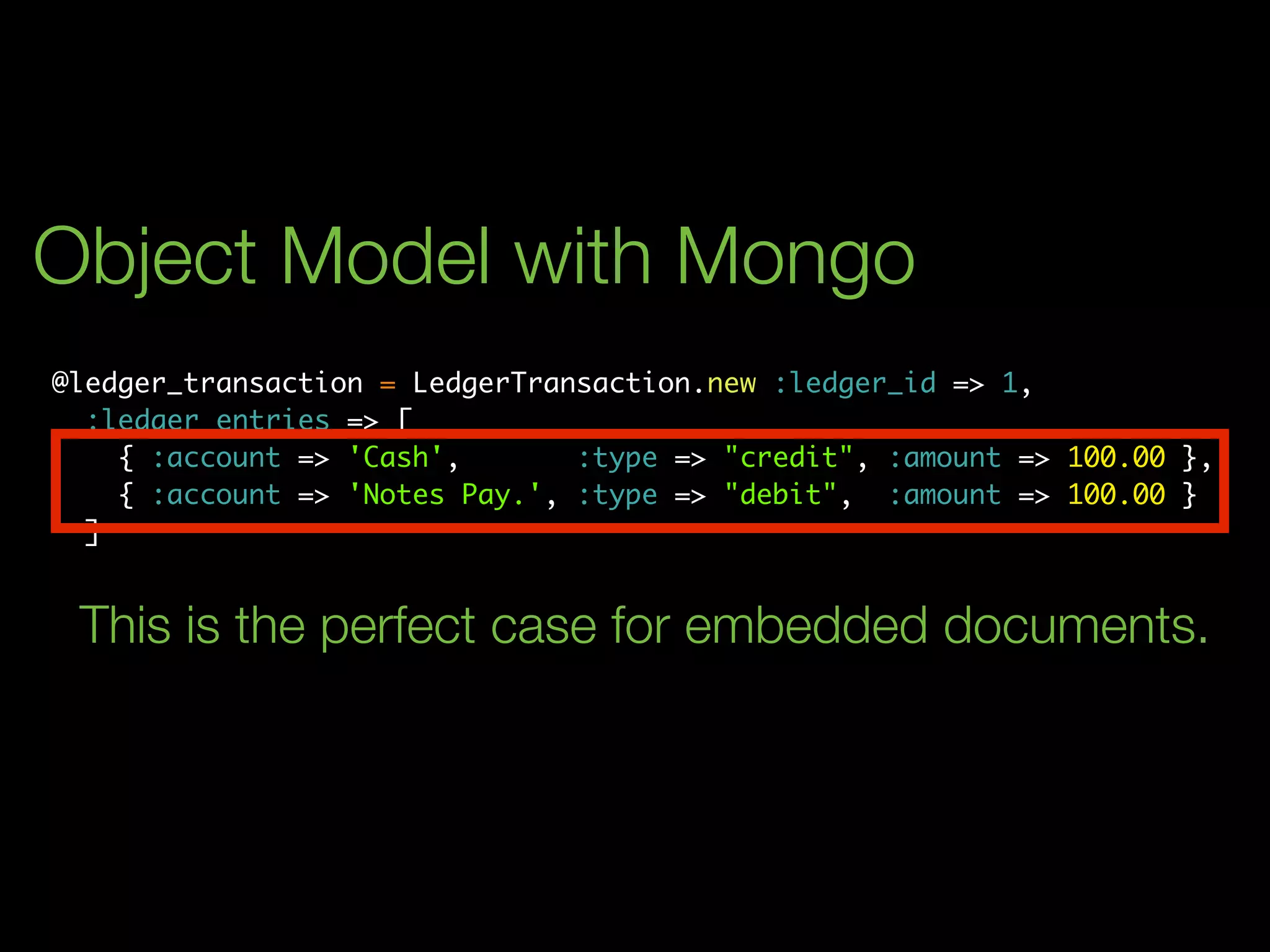 Object Model with Mongo
@ledger_transaction = LedgerTransaction.new :ledger_id => 1,
  :ledger_entries => [
    { :account => 'Cash',       :type => "credit", :amount => 100.00 },
    { :account => 'Notes Pay.', :type => "debit", :amount => 100.00 }
  ]


 This is the perfect case for embedded documents.
 