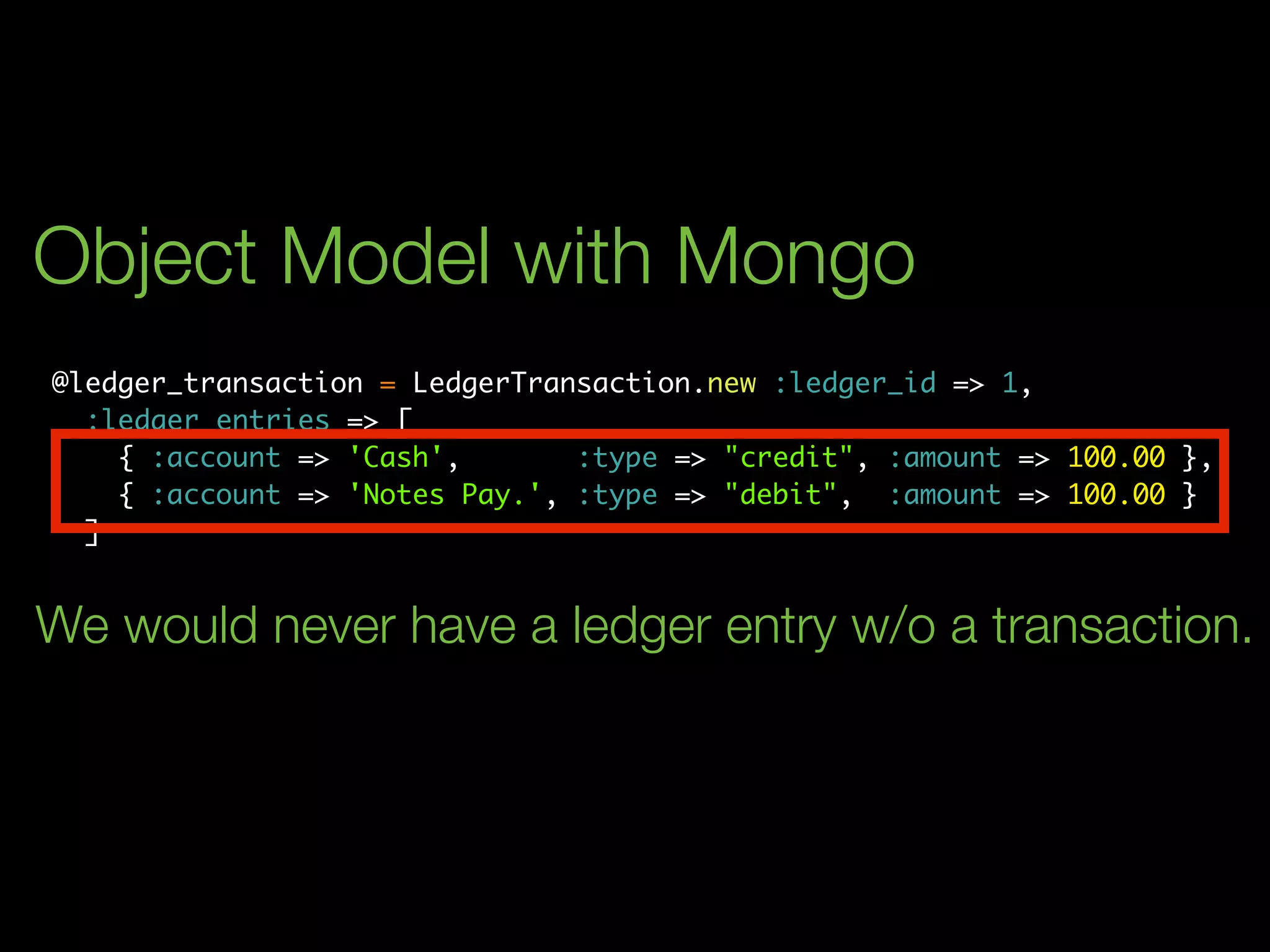 Object Model with Mongo
@ledger_transaction = LedgerTransaction.new :ledger_id => 1,
  :ledger_entries => [
    { :account => 'Cash',       :type => "credit", :amount => 100.00 },
    { :account => 'Notes Pay.', :type => "debit", :amount => 100.00 }
  ]


We would never have a ledger entry w/o a transaction.
 