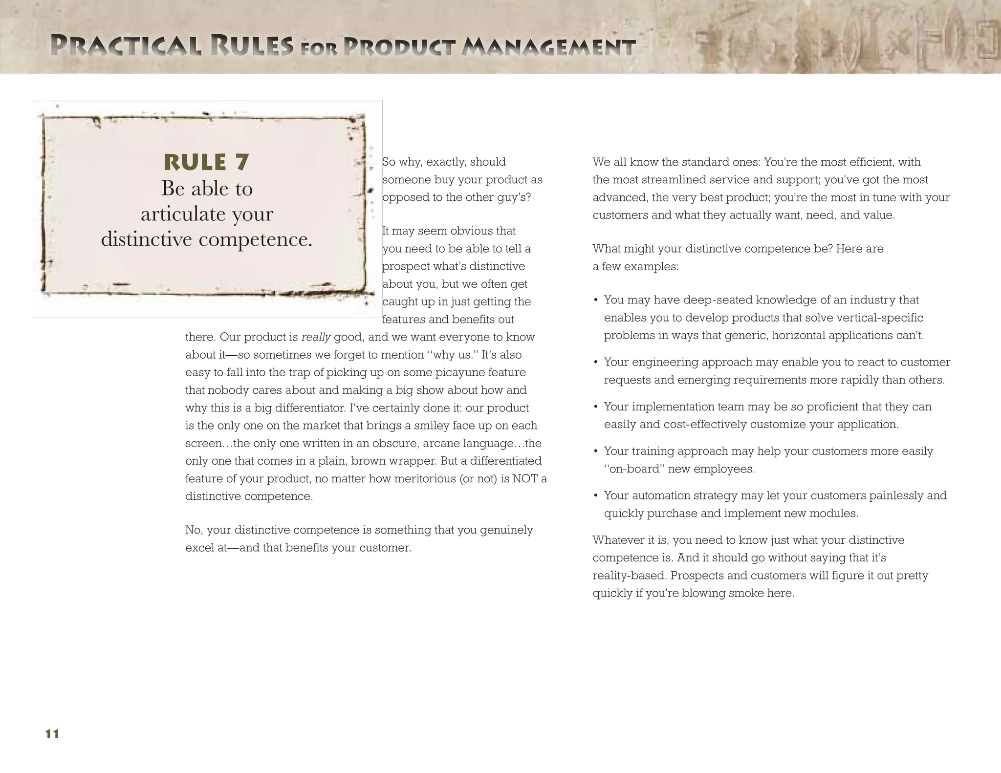 Practical Rules for Product ManagementPractical Rules for Product Management
11
So why, exactly, should
someone buy your product as
opposed to the other guy’s?
It may seem obvious that
you need to be able to tell a
prospect what’s distinctive
about you, but we often get
caught up in just getting the
features and benefits out
there. Our product is really good, and we want everyone to know
about it—so sometimes we forget to mention “why us.” It’s also
easy to fall into the trap of picking up on some picayune feature
that nobody cares about and making a big show about how and
why this is a big differentiator. I’ve certainly done it: our product
is the only one on the market that brings a smiley face up on each
screen…the only one written in an obscure, arcane language…the
only one that comes in a plain, brown wrapper. But a differentiated
feature of your product, no matter how meritorious (or not) is NOT a
distinctive competence.
No, your distinctive competence is something that you genuinely
excel at—and that benefits your customer.
We all know the standard ones: You’re the most efficient, with
the most streamlined service and support; you’ve got the most
advanced, the very best product; you’re the most in tune with your
customers and what they actually want, need, and value.
What might your distinctive competence be? Here are
a few examples:
•	 You may have deep-seated knowledge of an industry that
enables you to develop products that solve vertical-specific
problems in ways that generic, horizontal applications can’t.
•	 Your engineering approach may enable you to react to customer
requests and emerging requirements more rapidly than others.
•	 Your implementation team may be so proficient that they can
easily and cost-effectively customize your application.
•	 Your training approach may help your customers more easily
“on-board” new employees.
•	 Your automation strategy may let your customers painlessly and
quickly purchase and implement new modules.
Whatever it is, you need to know just what your distinctive
competence is. And it should go without saying that it’s
reality-based. Prospects and customers will figure it out pretty
quickly if you’re blowing smoke here.
RULE 7
Be able to
articulate your
distinctive competence.
 