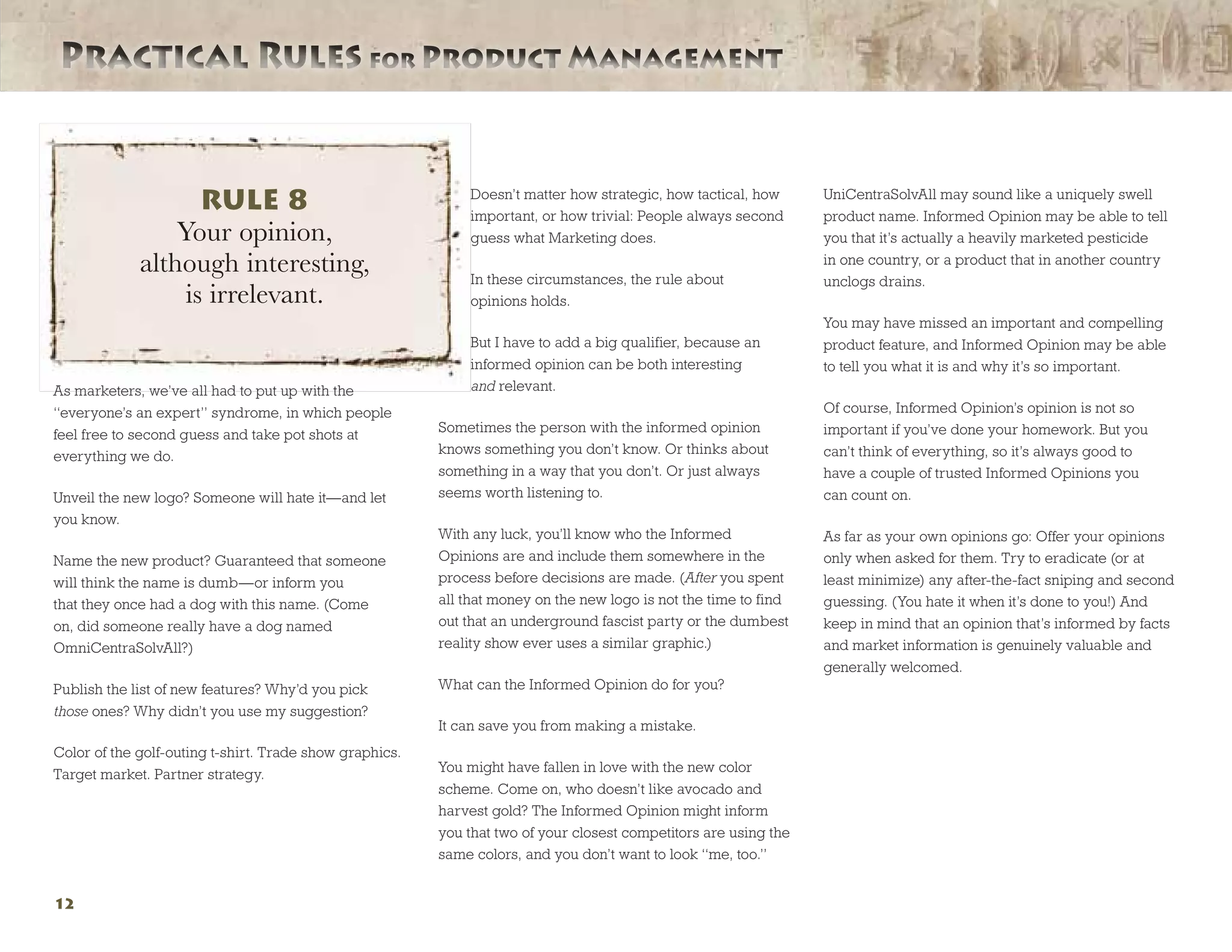 Practical Rules for Product ManagementPractical Rules for Product Management
12
As marketers, we’ve all had to put up with the
“everyone’s an expert” syndrome, in which people
feel free to second guess and take pot shots at
everything we do.
Unveil the new logo? Someone will hate it—and let
you know.
Name the new product? Guaranteed that someone
will think the name is dumb—or inform you
that they once had a dog with this name. (Come
on, did someone really have a dog named
OmniCentraSolvAll?)
Publish the list of new features? Why’d you pick
those ones? Why didn’t you use my suggestion?
Color of the golf-outing t-shirt. Trade show graphics.
Target market. Partner strategy.
Doesn’t matter how strategic, how tactical, how
important, or how trivial: People always second
guess what Marketing does.
In these circumstances, the rule about
opinions holds.
But I have to add a big qualifier, because an
informed opinion can be both interesting
and relevant.
Sometimes the person with the informed opinion
knows something you don’t know. Or thinks about
something in a way that you don’t. Or just always
seems worth listening to.
With any luck, you’ll know who the Informed
Opinions are and include them somewhere in the
process before decisions are made. (After you spent
all that money on the new logo is not the time to find
out that an underground fascist party or the dumbest
reality show ever uses a similar graphic.)
What can the Informed Opinion do for you?
It can save you from making a mistake.
You might have fallen in love with the new color
scheme. Come on, who doesn’t like avocado and
harvest gold? The Informed Opinion might inform
you that two of your closest competitors are using the
same colors, and you don’t want to look “me, too.”
UniCentraSolvAll may sound like a uniquely swell
product name. Informed Opinion may be able to tell
you that it’s actually a heavily marketed pesticide
in one country, or a product that in another country
unclogs drains.
You may have missed an important and compelling
product feature, and Informed Opinion may be able
to tell you what it is and why it’s so important.
Of course, Informed Opinion’s opinion is not so
important if you’ve done your homework. But you
can’t think of everything, so it’s always good to
have a couple of trusted Informed Opinions you
can count on.
As far as your own opinions go: Offer your opinions
only when asked for them. Try to eradicate (or at
least minimize) any after-the-fact sniping and second
guessing. (You hate it when it’s done to you!) And
keep in mind that an opinion that’s informed by facts
and market information is genuinely valuable and
generally welcomed.
RULE 8
Your opinion,
although interesting,
is irrelevant.
 