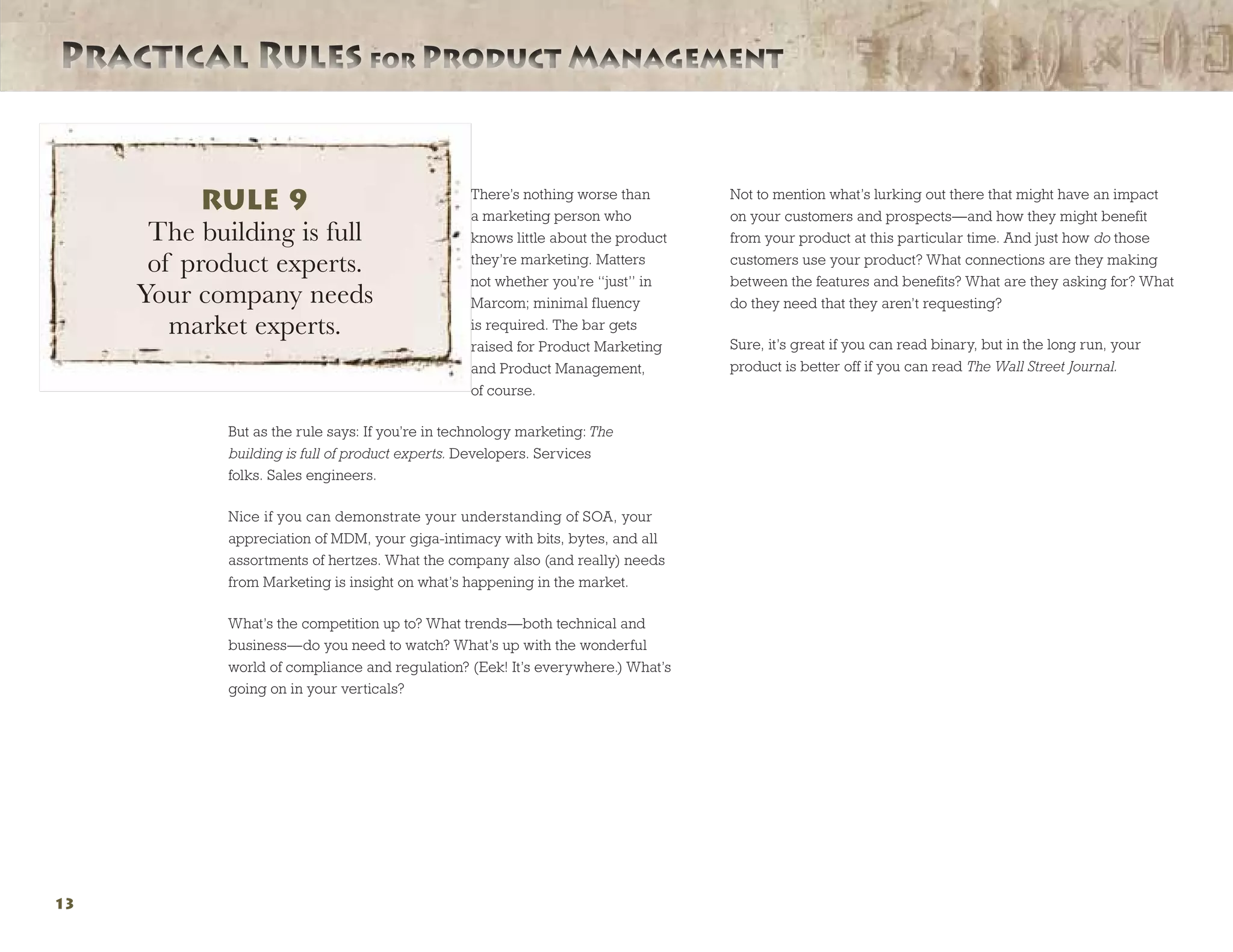 Practical Rules for Product ManagementPractical Rules for Product Management
13
There’s nothing worse than
a marketing person who
knows little about the product
they’re marketing. Matters
not whether you’re “just” in
Marcom; minimal fluency
is required. The bar gets
raised for Product Marketing
and Product Management,
of course.
But as the rule says: If you’re in technology marketing: The
building is full of product experts. Developers. Services
folks. Sales engineers.
Nice if you can demonstrate your understanding of SOA, your
appreciation of MDM, your giga-intimacy with bits, bytes, and all
assortments of hertzes. What the company also (and really) needs
from Marketing is insight on what’s happening in the market.
What’s the competition up to? What trends—both technical and
business—do you need to watch? What’s up with the wonderful
world of compliance and regulation? (Eek! It’s everywhere.) What’s
going on in your verticals?
Not to mention what’s lurking out there that might have an impact
on your customers and prospects—and how they might benefit
from your product at this particular time. And just how do those
customers use your product? What connections are they making
between the features and benefits? What are they asking for? What
do they need that they aren’t requesting?
Sure, it’s great if you can read binary, but in the long run, your
product is better off if you can read The Wall Street Journal.
RULE 9
The building is full
of product experts.
Your company needs
market experts.
 